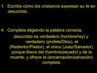 Escribe cómo los cristianos expresan su fe en Jesucristo. Completa eligiendo la palabra correcta. Jesucristo es verdadero (hombre/rey) y verdadero (profeta/Dios), el (Redentor/Pastor), el único (Juez/Salvador), porque libera del (hambre/pecado) y de la muerte, y ofrece la (encarnación/salvación) completa. 