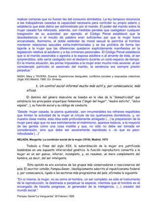 realizar compras que no fueran las del consumo doméstico. La ley tampoco reconocía
a las trabajadoras casadas la capacidad necesaria para controlar su propio salario y
establecía que éste debía ser administrado por el marido. El poder del marido sobre la
mujer casada fue reforzado, además, con medidas penales que castigaban cualquier
trasgresión de su autoridad: por ejemplo, el Código Penal estableció que la
desobediencia o el insulto de palabra eran suficientes par que la mujer fuera
encarcelada. Asimismo, el doble estándar de moral sexual le permitía al hombre
mantener relaciones sexuales extra-matrimoniales y se las prohibía de forma tan
tajante a la mujer que las diferencias quedaron explícitamente manifiestas en la
legislación relativa al adulterio y a los crímenes pasionales. El Código Penal establecía
que si el marido asesinaba o agredía a la esposa adúltera o al amante de ésta, al ser
sorprendidos, sólo sería castigado con el destierro durante un corto espacio de tiempo.
En la misma situación, las penas impuestas a la mujer eran mucho más severas: al ser
considerado parricidio el asesinato del marido, la sentencia era siempre prisión
perpetua.”
NASH, Mary y TAVERA, Susana. Experiencias desiguales: conflictos sociales y respuestas colectivas
(Siglo XIX) Madrid, 1995. Ed. Síntesis

             2. Un control social informal mucho más sutil y, por consecuencia, más
       eficaz.

       El dominio del género masculino se basaba en la idea de la “domesticidad” que
establecía los principales arquetipos femeninos (“ángel del hogar”, “madre solícita”, “dulce
esposa”...), su función social y su código de conducta.

“Desde ‘mujer casada, la pierna quebrada’, son innumerables los refranes españoles
que limitan la actividad de la mujer al círculo de los quehaceres domésticos, y, en
nuestra clase media, esta idea está profundamente arraigada (...) la preparación de la
mujer para algo que no sea estrictamente el matrimonio, aparece todavía, a la mayoría
de las gentes como una cosa insólita y que, no sólo no debe ser tomada en
consideración, sino que debe ser severamente reprobada o –lo que es peor-
ridiculizada (...)”
NELKEN, Margarita. La condición social de la mujer (1919). Madrid, 1975

      Todavía a fines del siglo XIX, la subordinación de la mujer era justificada
basándose en una supuesta inferioridad genética: la función reproductora convertía a la
mujer en un ser pasivo, inferior, incompleto, y, en resumen, un mero complemento del
hombre, es decir, del ser inteligente.

         Esta opinión no era exclusiva de los grupos más conservadores o reaccionarios del
país. El escritor catalán, Pompeu Gener, ideológicamente adscrito al republicanismo federal
y, por consecuencia, ligado a los sectores más progresistas del país, afirmaba lo siguiente:

“En sí misma, la mujer, no es como el hombre, un ser completo; es sólo el instrumento
de la reproducción, la destinada a perpetuar la especie; mientras que el hombre es el
encargado de hacerla progresar, el generador de la inteligencia, (...) creador del
mundo social.”
Pompeu Gener“La Vanguardia” 26 Febrero 1889
 