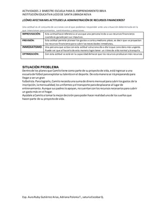 ACTIVIDADES 2 BIMESTRE ESCUELA PARA EL EMPRENDIMIENTO BBVA
INSTITUCIÓN EDUCATIVA LICEODE SANTA LIBRADA NEIVA
Esp. AuraRuby GutiérrezArias,AdrianaPoloniaT.,saturiaEscobarQ.
¿CÓMO AFECTANMIS ACTITUDES LA ADMINISTRACIÓNDE RECURSOS FINANCIEROS?
Una actitud es el conjunto de acciones con el que podemos responder ante una situación determinada en la
que intervienen pensamientos, sentimientos y emociones.
IMPROVISACIÓN: Esta actitud hacereferencia al uso que una persona le da a sus recursos financieros
cuando es guiado por sus impulsos.
PREVISIÓN: Esta actitud permite planear los gastos a corto y mediano plazo, es decir que se proyectan
los recursos financierospara cubrir lasnecesidades inmediatas,
INMEDIATISMO: Una persona que actúa con esta actitud soluciona día a día lo que considera más urgente.
Puede ser que al hacerlo de esta manera logre tener un ritmo de vida normal y tranquila
OPTIMIZACIÓN: Con esta actitud se está en la capacidad dehacer que los recursos produzcan más recursos
SITUACIÓN PROBLEMA
Dentrode los planesque Camilotiene como parte de su proyectode vida,estáingresar a una
escuelade fútbol paraexplotarsu talentoenel deporte.De estamanerase irápreparandopara
llegara serun gran
futbolista.Paralograrlo,Camilonecesitaunasumade dinero mensual paracubrirlosgastos de la
inscripción,lamensualidad,losuniformes yel transporte paradesplazarse al lugarde
entrenamiento.Aunque suspadresloapoyan, nocuentanconlosrecursosnecesariospara cubrir
un gastomás en el hogar.
Ayúdale aCamiloa tomarla mejordecisión parapoderhacerrealidadunode lossueñosque
hacenparte de su proyectode vida.
 