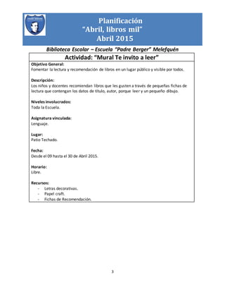 Planificación
“Abril, libros mil”
Abril 2015
Biblioteca Escolar – Escuela “Padre Berger” Melefquén
3
Actividad: “Mural Te invito a leer”
Objetivo General:
Fomentar la lectura y recomendación de libros en un lugar público y visible por todos.
Descripción:
Los niños y docentes recomiendan libros que les gusten a través de pequeñas fichas de
lectura que contengan los datos de título, autor, porque leer y un pequeño dibujo.
Niveles involucrados:
Toda la Escuela.
Asignatura vinculada:
Lenguaje.
Lugar:
Patio Techado.
Fecha:
Desde el 09 hasta el 30 de Abril 2015.
Horario:
Libre.
Recursos:
- Letras decorativas.
- Papel craft.
- Fichas de Recomendación.
 