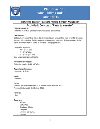 Planificación
“Abril, libros mil”
Abril 2015
Biblioteca Escolar – Escuela “Padre Berger” Melefquén
4
Actividad: Concurso “Pinta tu cuento”
Objetivo General:
Fomentar la lectura y la expresión artística de los alumnos.
Descripción:
Cada curso representa a través de diversos dibujos un cuento o libro favorito, diversas
escenas y/o capítulos. Deben ser creaciones propias no copias de ilustraciones de los
libros. Deberán montar como especie de Collage por curso.
Categorías a premiar:
- PK – K – 1° Año.
- 2° - 3° - 4° Año.
- 5° - 6° - 7° y 8° Año.
Solo un ganador por categoría.
Niveles involucrados:
Todos los niveles de PK a 8° año.
Asignatura vinculada:
Lenguaje y Artística.
Lugar:
Gimnasio.
Fecha:
Exponer desde el Miércoles 15 al Viernes 17 de Abril de 2015.
Premiación Lunes 20 de Abril de 2015.
Horario:
Libre.
Recursos:
- Afiches.
- Cartulinas.
- Blocks de dibujo.
- Tempera.
- Letreros por curso.
- Premios.
 