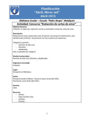 Planificación
“Abril, libros mil”
Abril 2015
Biblioteca Escolar – Escuela “Padre Berger” Melefquén
5
Actividad: Concurso “Redacción de cartas de amor”
Objetivo General:
Fomentar la redacción, expresión escrita y creatividad a través de cartas de amor.
Descripción:
Redacción de cartas expresando amor (Fraternal o de pareja) sin destinatario, pero
identificando remitente. Se premiarán las más creativas y/o expresivas.
Categorías a premiar:
- Alumnos de 2do ciclo.
- Docentes.
- Apoderados.
Solo un ganador por categoría.
Niveles involucrados:
Alumnos de 2do ciclo, Docentes y Apoderados.
Asignatura vinculada:
Lenguaje.
Lugar:
Recepción en Biblioteca.
Fecha:
Recepción desde el Martes 7 hasta el Jueves 16 de Abril 2015.
Premiación Lunes 20 de Abril 2015.
Horario:
Libre.
Recursos:
- Afiches.
- Hojas tamaño carta.
- Anillado.
- Premios.
 
