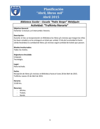 Planificación
“Abril, libros mil”
Abril 2015
Biblioteca Escolar – Escuela “Padre Berger” Melefquén
6
Actividad: “Trafkintu literario”
Objetivo General:
Fomentar la lectura y el intercambio literario.
Descripción:
Durante el mes se recepcionarán en Biblioteca los libros y/o revistas que traigan los niños
(en buen estado) y se les entregará un ticket por unidad. El día de la actividad lo harán
válido llevándose la cantidad de libros y/o revistas según cantidad de tickets que posean.
Niveles involucrados:
Todos los niveles.
Asignatura vinculada:
Lenguaje.
Tecnología.
Lugar:
Patio techado.
Fecha:
Recepción de libros y/o revistas en Biblioteca hasta el lunes 20 de Abril de 2015.
Trafkintu Jueves 23 de Abril de 2015.
Horario:
15:00 Hrs.
Recursos:
- Afiches.
- Tickets.
- Stands.
 
