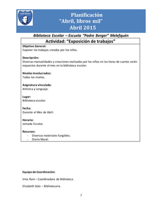 Planificación
“Abril, libros mil”
Abril 2015
Biblioteca Escolar – Escuela “Padre Berger” Melefquén
7
Actividad: “Exposición de trabajos”
Objetivo General:
Exponer los trabajos creados por los niños.
Descripción:
Diversas manualidades y creaciones realizadas por los niños en las horas de cuento serán
expuestos durante el mes en la biblioteca escolar.
Niveles involucrados:
Todos los niveles.
Asignatura vinculada:
Artística y Lenguaje.
Lugar:
Biblioteca escolar.
Fecha:
Durante el Mes de Abril.
Horario:
Jornada Escolar.
Recursos:
- Diversos materiales fungibles.
- Diario Mural.
Equipo de Coordinación:
Irma Raín – Coordinadora de Biblioteca.
Elizabeth Soto – Bibliotecaria.
 