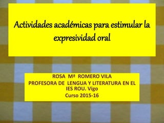 Actividades académicas para estimular la
expresividad oral
ROSA Mª ROMERO VILA
PROFESORA DE LENGUA Y LITERATURA EN EL
IES ROU. Vigo
Curso 2015-16
 