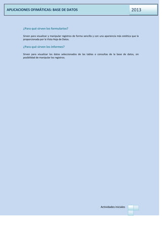 Actividades iniciales
APLICACIONES OFIMÁTICAS: BASE DE DATOS 2013
¿Para qué sirven los formularios?
Sirven para visualizar y manipular registros de forma sencilla y con una apariencia más estética que la
proporcionada por la Vista Hoja de Datos.
¿Para qué sirven los informes?
Sirven para visualizar los datos seleccionados de las tablas o consultas de la base de datos, sin
posibilidad de manipular los registros.
 
