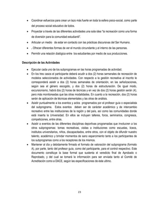 23
 Coordinar esfuerzos para crear un lazo más fuerte en toda la esfera psico-social, como parte
del proceso social educativo de todos.
 Proyectar a través de las diferentes actividades una sola idea “la recreación como una forma
de diversión para la comunidad estudiantil”.
 Articular un medio de estar en contacto con las prácticas discursivas del Ser Humano.
 . Ofrecer diferentes formas de ver el mundo circundante y el interno de las personas.
 Permitir una relación dialógica entre los estudiantes por medio de sus producciones.
Descripción de las Actividades
 Ejecutar cada uno de los subprogramas en las horas programadas de actividad.
 En los tres casos el participante deberá acudir a dos (2) horas semanales de recreación de
modelos seleccionados de actividades. Con respecto a la gestión recreativa al inscrito le
corresponderá asistir a dos (2) horas semanales de orientación, en las señalizaciones,
según sea el género escogido, y dos (2) horas de estructuración. De igual modo,
excursionismo, habrá dos (2) horas de técnicas y en vez de dos (2) horas gestión serán (4),
pero más monitoreadas que las otras modalidades. En cuanto a la recreación, dos (2) horas
serán de aplicación de técnicas elementales y las otras de análisis.
 Asistir puntualmente a los eventos y actos programados por el profesor guía o especialista
del subprograma. Estos eventos deben ser de carácter académico y de intercambio
recreativo entre las instituciones de la región y del país, así como las comunidades donde
está inserta la Universidad. En ellos se incluyen talleres, foros, seminarios, congresos,
competiciones, entre otras.
 Asistir a eventos de las diferentes disciplinas deportivas programadas que involucren a los
otros subprogramas: tomas recreativas, visitas a instituciones como escuelas, liceos,
institutos universitarios, niños, discapacitados, entre otros, con el objeto de difundir nuestro
talento, académico y brindar momentos de sano esparcimiento tanto a los participantes de
los subprogramas como a los receptores de los mismos.
 Mantener al día y debidamente firmado el formato de valoración del subprograma (formato
A), por parte, tanto del profesor guía, como del participante, para el control respectivo. Este
documento constituye la base formal que sustenta el veredicto final de Aprobado o
Reprobado, y del cual se tomará la información para ser enviada tanto al Comité de
Acreditación como a DACE, según las especificaciones de éste ultimo.
 