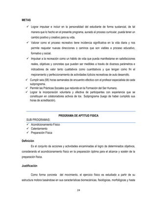 24
METAS
 Lograr impulsar e incluir en la personalidad del estudiante de forma sustancial, de tal
manera que lo hecho en el presente programa, aunado al proceso curricular, pueda tener un
cambio positivo y creativo para su vida.
 Valorar como el proceso recreativo tiene incidencia significativa en la vida diaria y nos
permite reajustar nuevas direcciones o caminos que son viables a proceso educativo,
formativo y social.
 Impulsar a la recreación como un hábito de vida que pueda manifestarse en satisfacciones
reales, objetivas y concretas que pueden ser medibles a través de diversos parámetros e
indicadores de valor tanto cualitativos como cuantitativos y que tengan como fin el
mejoramiento y perfeccionamiento de actividades lúdicos recreativas de auto desarrollo.
 Cumplir seis (06) horas semanales de encuentro efectivo con el profesor especialista de cada
subprograma.
 Permitir las Prácticas Sociales que redunde en la Formación del Ser Humano.
 Lograr la incorporación voluntaria y efectiva de participantes con experiencia que se
constituyan en colaboradores activos de los Subprograma (luego de haber cumplido sus
horas de acreditación).
PROGRAMA DE APTITUD FISICA
SUB PROGRAMAS:
 Acondicionamiento Físico
 Calentamiento
 Preparación Física
Definición
Es el conjunto de acciones y actividades encaminadas al logro de determinados objetivos,
considerando el acondicionamiento físico en la preparación óptima para el alcance y sostén de la
preparación física.
Justificación
Como forma concreta del movimiento, el ejercicio físico es estudiado a partir de su
estructura motora basándose en sus características biomecánicas, fisiológicas, morfológicas y hasta
 