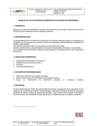 ATENCION Y CUIDADOS EN LA PRESTACION DE   GUIA DE MANEJO DE ACTIVIDADES ADMINISTRATIVAS
                                      SERVICIOS DE SALUD            DIARIAS DE ENFERMERIA
                                       HOSPITALIZACION              CODIGO: AC-H-G002
                                                                    VERSION: 02 - 2011




         MANEJO DE LAS ACTIVIDADES ADMINISTRATIVAS DIARIAS DE ENFERMERIA


1. PROPÓSITO

Realizar una serie de actividades de carácter administrativo, que permitan el desarrollo de la labor
del personal de enfermería en forma oportuna y efectiva.


2. RESPONSABILIDAD

Es responsabilidad de la enfermera la solicitud de los insumos medicoquirúrgicos y de papelería, la
asignación de los pacientes de acuerdo al número y complejidad y de las diferentes actividades de
carácter administrativo.
Por parte del personal Auxiliar de enfermería de la ejecución del cuidado.
Del área administrativa la disponibilidad de los insumos hospitalarios esenciales y no esenciales.
De la Subgerencia de Servicios de Salud, la disponibilidad y competencia técnica del personal de
Enfermería.


3. AREAS QUE INTERVIENEN

     Subgerencia Administrativa y Financiera
     Subgerencia de Servicios de Salud
     Farmacia.
     Central de Esterilización.


4. DOCUMENTOS REFERENCIADOS

     Manual de Funciones del Hospital la Victoria.
     Manual de Procesos y Procedimientos del Hospital la Victoria.
     Guías    de   intervención    de      enfermería    basadas                   en     evidencia      científica.


5. DEFINICION

Es el procedimiento por medio del cual la Enfermera realiza: la asignación de los pacientes, de los
ingresos, de la solicitud de material medicoquirúrgico, desinfección terminal de unidad, supervisión
de lavado de manos, cambio de equipos de venoclisis, del inventario de los bienes, de la ropería,
del carro de paro, de actividades de aseo del servicio. La elaboración de los pedidos al almacén.




Elaboró: LIC. JANETH MARTINEZ   Revisó: DRA. YANITH PIRAGAUTA        Validó: DR. FERNANDO ANIBAL PEÑA
         LIC. MARILU PLAZAS             LIC. PATRICIA SABOGAL        DIAZ
 