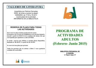TALLERES DE LITERATURA
Impartidos por Patricia Cernadas
DÍAS: de lunes a jueves (a elegir)
HORARIO: de 17:00 a 18:30 h
Continuidad de la actividad
INFÓRMATE EN LA BIBLIOTECA
PROGRAMA DE
ACTIVIDADES
ADULTOS
(Febrero- Junio 2015)
BBBBIBLIOTECA PROVINCIAL DIBLIOTECA PROVINCIAL DIBLIOTECA PROVINCIAL DIBLIOTECA PROVINCIAL DEEEE
A CORUÑAA CORUÑAA CORUÑAA CORUÑA
C/ RiegC/ RiegC/ RiegC/ Riego de Agua, 37o de Agua, 37o de Agua, 37o de Agua, 37
RESERVA DE PLAZA PARA TODAS
LAS ACTIVIDADES
Para reservar plaza tendrán preferencia los socios.
Presentarse con el carnet de la Biblioteca en la Sección Infantil y
Juvenil a partir de 08:30 h de la mañana del mismo día que
corresponda para apuntarse a cada actividad.
Se puede reservar por teléfono, si quedan plazas disponibles,
llamando al 981 08 01 71 a partir de las 10:30 h
Se reservará una plaza por persona.
Todas las personas que no asistan o falten 3 veces quedarán
excluidas de la actividad.
 