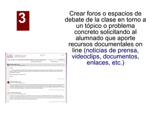 Crear foros o espacios de debate de la clase en torno a un tópico o problema concreto solicitando al alumnado que aporte recursos documentales on line  (noticias de prensa, videoclips, documentos, enlaces, etc.)‏ 3   