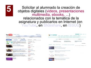 Solicitar al alumnado la creación de objetos digitales ( videos, presentaciones multimedia, ebooks, ... ) relacionados con la temática de la asignatura y publicarlos en Internet (en  YouTube , en  Slideshare , en  ISSUU )‏ 5   