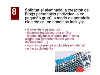 Solicitar al alumnado la creación de Blogs personales (individual o en pequeño grup), a modo de portafolio electrónico, en donde se incluya: -  diarios de la asignatura - documentos/bibliografía on line - objetos digitales creados por él en la asignatura (presentaciones,videos, documentos, ...) - noticias de prensa publicadas en internet - enlaces de interés 8   