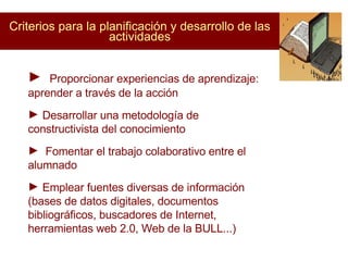 Criterios para la planificación y desarrollo de las actividades Proporcionar experiencias de aprendizaje: aprender a través de la acción Desarrollar una metodología de  constructivista del conocimiento Fomentar el trabajo colaborativo entre el alumnado  Emplear fuentes diversas de información (bases de datos digitales, documentos bibliográficos, buscadores de Internet, herramientas web 2.0, Web de la BULL...)‏ 