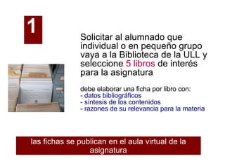 Solicitar al alumnado que individual o en pequeño grupo vaya a la Biblioteca de la ULL y seleccione  5 libros  de interés para la asignatura debe elaborar una ficha por libro con: - datos bibliográficos - síntesis de los contenidos - razones de su relevancia para la materia las fichas se publican en el aula virtual de la asignatura 1   