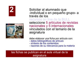 Solicitar al alumnado que -individual o en pequeño grupo- a través de los  recursos on line de la BULL   seleccione  5 artículos de revistas nacionales y 5 internacionales  vinculados con el temario de la asignatura debe elaborar una ficha por artículo con: - datos bibliográficos de artículo - síntesis de los contenidos - razones de su relevancia para la materia las fichas se publican en el aula virtual de la asignatura 2   