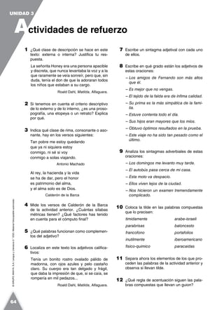 ©GRUPOANAYA,S.A.LenguayLiteratura2.°ESO.Materialfotocopiableautorizado.
1 ¿Qué clase de descripción se hace en este
texto: externa o interna? Justifica tu res-
puesta.
La señorita Honey era una persona apacible
y discreta, que nunca levantaba la voz y a la
que raramente se veía sonreír, pero que, sin
duda, tenía el don de que la adoraran todos
los niños que estaban a su cargo.
Roald Dahl, Matilda, Alfaguara.
2 Si tenemos en cuenta el criterio descriptivo
de lo externo y de lo interno, ¿es una proso-
pografía, una etopeya o un retrato? Explica
por qué.
3 Indica qué clase de rima, consonante o aso-
nante, hay en los versos siguientes:
Tan pobre me estoy quedando
que ya ni siquiera estoy
conmigo, ni sé si voy
conmigo a solas viajando.
Antonio Machado
Al rey, la hacienda y la vida
se ha de dar, pero el honor
es patrimonio del alma,
y el alma solo es de Dios.
Calderón de la Barca
4 Mide los versos de Calderón de la Barca
de la actividad anterior. ¿Cuántas sílabas
métricas tienen? ¿Qué factores has tenido
en cuenta para el cómputo final?
5 ¿Qué palabras funcionan como complemen-
tos del adjetivo?
6 Localiza en este texto los adjetivos califica-
tivos:
Tenía un bonito rostro ovalado pálido de
madonna, con ojos azules y pelo castaño
claro. Su cuerpo era tan delgado y frágil,
que daba la impresión de que, si se caía, se
rompería en mil pedazos...
Roald Dahl, Matilda, Alfaguara.
7 Escribe un sintagma adjetival con cada uno
de ellos.
8 Escribe en qué grado están los adjetivos de
estas oraciones:
– Los amigos de Fernando son más altos
que él.
– Es mejor que no vengas.
– El tejido de la falda era de ínfima calidad.
– Su prima es la más simpática de la fami-
lia.
– Estuve contenta todo el día.
– Sus hijos eran mayores que los míos.
– Obtuvo óptimos resultados en la prueba.
– Este viaje no ha sido tan pesado como el
último.
9 Analiza los sintagmas adverbiales de estas
oraciones:
– Los domingos me levanto muy tarde.
– El autobús pasa cerca de mi casa.
– Esta moto va despacio.
– Ellos viven lejos de la ciudad.
– Nos hicieron un examen tremendamente
complicado.
10 Coloca la tilde en las palabras compuestas
que lo precisen:
timidamente arabe-israeli
parabrisas baloncesto
francofono portafolios
inutilmente iberoamericano
fisico-quimico paracaidas
11 Separa ahora los elementos de los que pro-
ceden las palabras de la actividad anterior y
observa si llevan tilde.
12 ¿Qué regla de acentuación siguen las pala-
bras compuestas que llevan un guion?
A
UNIDAD 3
ctividades de refuerzo
64
 