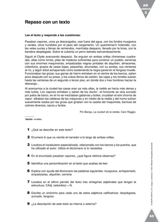 ©GRUPOANAYA,S.A.LenguayLiteratura2.°ESO.Materialfotocopiableautorizado.
Lee el texto y responde a las cuestiones:
Pasaban vapores, unos ya descargados, casi fuera del agua, con los fondos musgosos
y verdes, otros hundidos por el peso del cargamento. Un quechemarín holandés, con
las velas sucias y llenas de remiendos, marchaba despacio, llevado por la brisa, con la
bandera desplegada. Sobre la cubierta un perro ladraba estruendosamente.
Siguió el Clyde avanzando despacio. Se erguían en ambas orillas chimeneas cuadra-
das, altas como torres, pilas de maderas suficientes para construir un pueblo, serrerías
con sus enormes maquinarias, empalizadas negras pintadas de alquitrán, almacenes,
cobertizos, grupos de casas bajas, pequeñas, ahumadas, con su azotea, sus ventanas
al río, y algún árbol achaparrado como sosteniendo la negra pared en el fangoso muelle.
Funcionaban las grúas; sus garras de hierro entraban en el vientre de los barcos, salían
poco después con su presa, y los cubos llenos de carbón, las cajas y los toneles subían
hasta las ventanas de un segundo o tercer piso, en donde dos o tres hombres hacían la
descarga...
Al acercarnos a la ciudad las casas eran ya más altas, la niebla se hacía más densa y
más turbia. Los vapores entraban y salían de los docks1
, el horizonte se veía surcado
por palos de barco, en el río se mezclaban gabarras y botes; cruzaban el aire chorros de
vapor, silbaban las calderas de las máquinas y en medio de la niebla y del humo subían
suavemente izados por las grúas que giraban con la caseta del maquinista, barricas de
colores diversos, sacos y fardos.
Pío Baroja, La ciudad de la niebla, Caro Raggio.
1
docks: muelles.
1 ¿Qué se describe en este texto?
2 Enumera lo que va viendo el narrador a lo largo de ambas orillas.
3 Localiza el vocabulario especializado, relacionado con los barcos y los puertos, que
ha utilizado el autor. Utiliza el diccionario si lo necesitas.
4 En el enunciado pasaban vapores, ¿qué figura retórica observas?
5 Identifica una personificación en el texto que acabas de leer.
6 Explica con ayuda del diccionario las palabras siguientes: musgosos, achaparrado,
empalizadas, alquitrán, serrería.
7 Localiza en el último párrafo del texto tres sintagmas adjetivales que tengan la
estructura: CAdj. (adverbio) + N.
8 Escribe un sinónimo para cada uno de estos adjetivos calificativos: desplegada,
surcado, fangoso.
9 ¿La descripción de este texto es interna o externa?
Repaso con un texto
UNIDAD
3
AR
65
 