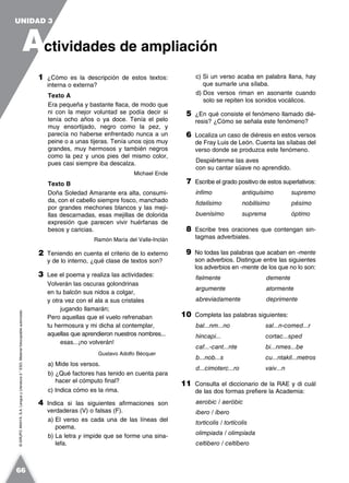 ©GRUPOANAYA,S.A.LenguayLiteratura2.°ESO.Materialfotocopiableautorizado.
1 ¿Cómo es la descripción de estos textos:
interna o externa?
Texto A
Era pequeña y bastante flaca, de modo que
ni con la mejor voluntad se podía decir si
tenía ocho años o ya doce. Tenía el pelo
muy ensortijado, negro como la pez, y
parecía no haberse enfrentado nunca a un
peine o a unas tijeras. Tenía unos ojos muy
grandes, muy hermosos y también negros
como la pez y unos pies del mismo color,
pues casi siempre iba descalza.
Michael Ende
Texto B
Doña Soledad Amarante era alta, consumi-
da, con el cabello siempre fosco, manchado
por grandes mechones blancos y las meji-
llas descarnadas, esas mejillas de dolorida
expresión que parecen vivir huérfanas de
besos y caricias.
Ramón María del Valle-Inclán
2 Teniendo en cuenta el criterio de lo externo
y de lo interno, ¿qué clase de textos son?
3 Lee el poema y realiza las actividades:
Volverán las oscuras golondrinas
en tu balcón sus nidos a colgar,
y otra vez con el ala a sus cristales
jugando llamarán;
Pero aquellas que el vuelo refrenaban
tu hermosura y mi dicha al contemplar,
aquellas que aprendieron nuestros nombres...
esas...¡no volverán!
Gustavo Adolfo Bécquer
a) Mide los versos.
b) ¿Qué factores has tenido en cuenta para
hacer el cómputo final?
c) Indica cómo es la rima.
4 Indica si las siguientes afirmaciones son
verdaderas (V) o falsas (F).
a) El verso es cada una de las líneas del
poema.
b) La letra y impide que se forme una sina-
lefa.
c) Si un verso acaba en palabra llana, hay
que sumarle una sílaba.
d) Dos versos riman en asonante cuando
solo se repiten los sonidos vocálicos.
5 ¿En qué consiste el fenómeno llamado dié-
resis? ¿Cómo se señala este fenómeno?
6 Localiza un caso de diéresis en estos versos
de Fray Luis de León. Cuenta las sílabas del
verso donde se produzca este fenómeno.
Despiértenme las aves
con su cantar süave no aprendido.
7 Escribe el grado positivo de estos superlativos:
ínfimo antiquísimo supremo
fidelísimo nobilísimo pésimo
buenísimo suprema óptimo
8 Escribe tres oraciones que contengan sin-
tagmas adverbiales.
9 No todas las palabras que acaban en -mente
son adverbios. Distingue entre las siguientes
los adverbios en -mente de los que no lo son:
fielmente demente
argumente atormente
abreviadamente deprimente
10 Completa las palabras siguientes:
bal...nm...no sal...n-comed...r
hincapi... cortac...sped
caf...-cant...nte bi...nmes...be
b...nob...s cu...ntakil...metros
d...cimoterc...ro vaiv...n
11 Consulta el diccionario de la RAE y di cuál
de las dos formas prefiere la Academia:
aerobic / aeróbic
ibero / íbero
torticolis / tortícolis
olimpiada / olimpíada
celtibero / celtíbero
A
UNIDAD 3
ctividades de ampliación
66
 