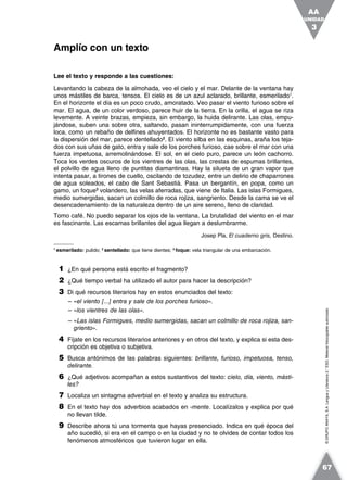 ©GRUPOANAYA,S.A.LenguayLiteratura2.°ESO.Materialfotocopiableautorizado.
Lee el texto y responde a las cuestiones:
Levantando la cabeza de la almohada, veo el cielo y el mar. Delante de la ventana hay
unos mástiles de barca, tensos. El cielo es de un azul aclarado, brillante, esmerilado1
.
En el horizonte el día es un poco crudo, amoratado. Veo pasar el viento furioso sobre el
mar. El agua, de un color verdoso, parece huir de la tierra. En la orilla, el agua se riza
levemente. A veinte brazas, empieza, sin embargo, la huida delirante. Las olas, empu-
jándose, suben una sobre otra, saltando, pasan ininterrumpidamente, con una fuerza
loca, como un rebaño de delfines ahuyentados. El horizonte no es bastante vasto para
la dispersión del mar, parece dentellado2
. El viento silba en las esquinas, araña los teja-
dos con sus uñas de gato, entra y sale de los porches furioso, cae sobre el mar con una
fuerza impetuosa, arremolinándose. El sol, en el cielo puro, parece un león cachorro.
Toca los verdes oscuros de los vientres de las olas, las crestas de espumas brillantes,
el polvillo de agua lleno de puntitas diamantinas. Hay la silueta de un gran vapor que
intenta pasar, a tirones de cuello, oscilando de tozudez, entre un delirio de chaparrones
de agua soleados, el cabo de Sant Sebastià. Pasa un bergantín, en popa, como un
gamo, un foque3
volandero, las velas aferradas, que viene de Italia. Las islas Formigues,
medio sumergidas, sacan un colmillo de roca rojiza, sangriento. Desde la cama se ve el
desencadenamiento de la naturaleza dentro de un aire sereno, lleno de claridad.
Tomo café. No puedo separar los ojos de la ventana. La brutalidad del viento en el mar
es fascinante. Las escamas brillantes del agua llegan a deslumbrarme.
Josep Pla, El cuaderno gris, Destino.
1
esmerilado: pulido; 2
sentellado: que tiene dientes; 3
foque: vela triangular de una embarcación.
1 ¿En qué persona está escrito el fragmento?
2 ¿Qué tiempo verbal ha utilizado el autor para hacer la descripción?
3 Di qué recursos literarios hay en estos enunciados del texto:
– «el viento [...] entra y sale de los porches furioso».
– «los vientres de las olas».
– «Las islas Formigues, medio sumergidas, sacan un colmillo de roca rojiza, san-
griento».
4 Fíjate en los recursos literarios anteriores y en otros del texto, y explica si esta des-
cripción es objetiva o subjetiva.
5 Busca antónimos de las palabras siguientes: brillante, furioso, impetuosa, tenso,
delirante.
6 ¿Qué adjetivos acompañan a estos sustantivos del texto: cielo, día, viento, másti-
les?
7 Localiza un sintagma adverbial en el texto y analiza su estructura.
8 En el texto hay dos adverbios acabados en -mente. Localízalos y explica por qué
no llevan tilde.
9 Describe ahora tú una tormenta que hayas presenciado. Indica en qué época del
año sucedió, si era en el campo o en la ciudad y no te olvides de contar todos los
fenómenos atmosféricos que tuvieron lugar en ella.
Amplío con un texto
UNIDAD
3
AA
67
 
