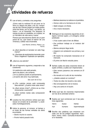 ©GRUPOANAYA,S.A.LenguayLiteratura2.°ESO.Materialfotocopiableautorizado.
1 Lee el texto y contesta a las preguntas:
¡Cómo está la mañana! El sol pone en la
tierra su alegría de plata y de oro; maripo-
sas de cien colores juegan por todas partes;
entre las flores, por la casa —ya dentro, ya
fuera—, en el manantial. Por doquiera, el
campo se abre en estallidos, en crujidos, en
un hervidero de vida sana y nueva.
Parece que estuviéramos dentro de un gran
panal de luz, que fuese el interior de una
inmensa y cálida rosa encendida.
Juan Ramón Jiménez, Platero y yo,
Taurus.
a) ¿Qué describe el narrador en este frag-
mento?
b) ¿Qué tipos de sentimientos transmite: posi-
tivos o negativos? Explícalo con ejemplos.
2 ¿Qué es una estrofa?
3 Lee el fragmento siguiente y responde a las
cuestiones:
Un pastorcico solo está penado,
ajeno de placer y de contento,
y en su pastora puesto el pensamiento,
y el pecho del amor muy lastimado.
San Juan de la Cruz
a) ¿Por cuántos versos está compuesta
esta estrofa? ¿Cuánto mide cada verso?
b) ¿Qué versos riman? ¿Cómo es su rima:
consonante o asonante?
c) ¿Qué nombre recibe esta composición
poética?
4 Localiza los tres primeros verbos que apa-
rezcan en el texto de la actividad 1 y analí-
zalos morfológicamente.
5 Indica la persona, el número, el tiempo y
el modo de las formas verbales de estos
enunciados:
– Siento mucho lo vuestro.
– Pronto habrá pasado todo.
– Mañana leeremos la noticia en el periódico.
– Hemos visto a tu hermana en el cine.
– Ojalá vengas a la fiesta.
– Iría si fuera necesario.
6 Distingue en las oraciones siguientes el sin-
tagma nominal sujeto y el sintagma verbal
predicado:
– A las cuatro sale el tren de Bilbao.
– Ese profesor trabaja en el instituto del
barrio.
– Marina siempre llega tarde.
– Llegaron con antelación sus primas y sus
tíos.
– Mi madre ha comprado manzanas en el
mercado.
– El primo de Nacho estudia piano.
7 Señala cuáles de estas oraciones tienen el
sujeto omitido y cuáles son impersonales:
– Este verano pasamos una semana en El
Bierzo.
– Ha nevado en lo alto de las montañas.
– ¿Habéis estado en Londres?
– Todos los días me levanto a las siete.
– Nos encargaremos de la música.
– Hay una carta en el buzón.
8 Indica qué tipo de oraciones impersonales
son las de la actividad anterior.
9 Explica por qué comienzan por h las pala-
bras siguientes:
hierro hueso hierba
huir humano hipermetropía
10 Escribe dos palabras que empiecen con
cada uno de los prefijos siguientes: hipo-,
hemi-, hemo-, hidro-. Consulta el diccionario
si lo necesitas.
A
UNIDAD 4
ctividades de refuerzo
68
 