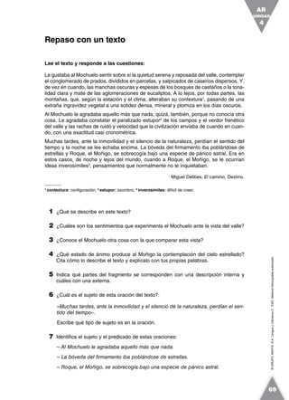 ©GRUPOANAYA,S.A.LenguayLiteratura2.°ESO.Materialfotocopiableautorizado.
Lee el texto y responde a las cuestiones:
Le gustaba al Mochuelo sentir sobre sí la quietud serena y reposada del valle, contemplar
el conglomerado de prados, divididos en parcelas, y salpicados de caseríos dispersos. Y,
de vez en cuando, las manchas oscuras y espesas de los bosques de castaños o la tona-
lidad clara y mate de las aglomeraciones de eucaliptos. A lo lejos, por todas partes, las
montañas, que, según la estación y el clima, alteraban su contextura1
, pasando de una
extraña ingravidez vegetal a una solidez densa, mineral y plomiza en los días oscuros.
Al Mochuelo le agradaba aquello más que nada, quizá, también, porque no conocía otra
cosa. Le agradaba constatar el paralizado estupor2
de los campos y el verdor frenético
del valle y las rachas de ruido y velocidad que la civilización enviaba de cuando en cuan-
do, con una exactitud casi cronométrica.
Muchas tardes, ante la inmovilidad y el silencio de la naturaleza, perdían el sentido del
tiempo y la noche se les echaba encima. La bóveda del firmamento iba poblándose de
estrellas y Roque, el Moñigo, se sobrecogía bajo una especie de pánico astral. Era en
estos casos, de noche y lejos del mundo, cuando a Roque, el Moñigo, se le ocurrían
ideas inverosímiles3
, pensamientos que normalmente no le inquietaban.
Miguel Delibes, El camino, Destino.
1
contextura: configuración; 2
estupor: asombro; 3
inverosímiles: difícil de creer.
1 ¿Qué se describe en este texto?
2 ¿Cuáles son los sentimientos que experimenta el Mochuelo ante la vista del valle?
3 ¿Conoce el Mochuelo otra cosa con la que comparar esta vista?
4 ¿Qué estado de ánimo produce al Moñigo la contemplación del cielo estrellado?
Cita cómo lo describe el texto y explícalo con tus propias palabras.
5 Indica qué partes del fragmento se corresponden con una descripción interna y
cuáles con una externa.
6 ¿Cuál es el sujeto de esta oración del texto?:
«Muchas tardes, ante la inmovilidad y el silencio de la naturaleza, perdían el sen-
tido del tiempo».
Escribe qué tipo de sujeto es en la oración.
7 Identifica el sujeto y el predicado de estas oraciones:
– Al Mochuelo le agradaba aquello más que nada.
– La bóveda del firmamento iba poblándose de estrellas.
– Roque, el Moñigo, se sobrecogía bajo una especie de pánico astral.
Repaso con un texto
UNIDAD
4
AR
69
 