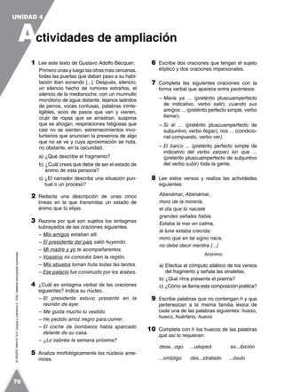 ©GRUPOANAYA,S.A.LenguayLiteratura2.°ESO.Materialfotocopiableautorizado.
1 Lee este texto de Gustavo Adolfo Bécquer:
Primero unas y luego las otras más cercanas,
todas las puertas que daban paso a su habi-
tación iban sonando [...]. Después, silencio;
un silencio hecho de rumores extraños, el
silencio de la medianoche, con un murmullo
monótono de agua distante, lejanos ladridos
de perros, voces confusas, palabras ininte-
ligibles, ecos de pasos que van y vienen,
crujir de ropas que se arrastran, suspiros
que se ahogan, respiraciones fatigosas que
casi no se sienten, estremecimientos invo-
luntarios que anuncian la presencia de algo
que no se ve y cuya aproximación se nota,
no obstante, en la oscuridad.
a) ¿Qué describe el fragmento?
b) ¿Cuál crees que debe de ser el estado de
ánimo de esta persona?
c) ¿El narrador describe una situación pun-
tual o un proceso?
2 Redacta una descripción de unas cinco
líneas en la que transmitas un estado de
ánimo que tú elijas.
3 Razona por qué son sujetos los sintagmas
subrayados de las oraciones siguientes.
– Mis amigos estaban allí.
– El presidente del país salió huyendo.
– Mi madre y yo te acompañaremos.
– Vosotros no conocéis bien la región.
– Mis abuelos toman fruta todas las tardes.
– Ese palacio fue construido por los árabes.
4 ¿Cuál es sintagma verbal de las oraciones
siguientes? Indica su núcleo.
– El presidente estuvo presente en la
reunión de ayer.
– Me gusta mucho tu vestido.
– He pedido arroz negro para comer.
– El coche de bomberos había aparcado
delante de su casa.
– ¿Lo sabréis la semana próxima?
5 Analiza morfológicamente los núcleos ante-
riores.
6 Escribe dos oraciones que tengan el sujeto
elíptico y dos oraciones impersonales.
7 Completa las siguientes oraciones con la
forma verbal que aparece entre paréntesis:
– María ya ... (pretérito pluscuamperfecto
de indicativo, verbo salir), cuando sus
amigos ... (pretérito perfecto simple, verbo
llamar).
– Si él ... (pretérito pluscuamperfecto de
subjuntivo, verbo llegar), nos ... (condicio-
nal compuesto, verbo ver).
– El barco ... (pretérito perfecto simple de
indicativo del verbo zarpar) sin que ...
(pretérito pluscuamperfecto de subjuntivo
del verbo subir) toda la gente.
8 Lee estos versos y realiza las actividades
siguientes:
Abenámar, Abenámar,
moro de la morería,
el día que tú naciste
grandes señales había.
Estaba la mar en calma,
la luna estaba crecida;
moro que en tal signo nace,
no debe decir mentira [...]
Anónimo
a) Efectúa el cómputo silábico de los versos
del fragmento y señala las sinalefas.
b) ¿Qué rima presenta el poema?
c) ¿Cómo se llama esta composición poética?
9 Escribe palabras que no contengan h y que
pertenezcan a la misma familia léxica de
cada una de las palabras siguientes: hueso,
hueco, huérfano, huevo.
10 Completa con h los huecos de las palabras
que así lo requieran:
desa...ogo ...uésped ex...ibición
...ombligo des...idratado ...óvulo
A
UNIDAD 4
ctividades de ampliación
70
 