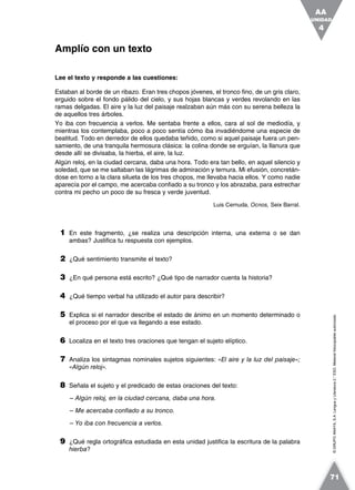 ©GRUPOANAYA,S.A.LenguayLiteratura2.°ESO.Materialfotocopiableautorizado.
Lee el texto y responde a las cuestiones:
Estaban al borde de un ribazo. Eran tres chopos jóvenes, el tronco fino, de un gris claro,
erguido sobre el fondo pálido del cielo, y sus hojas blancas y verdes revolando en las
ramas delgadas. El aire y la luz del paisaje realzaban aún más con su serena belleza la
de aquellos tres árboles.
Yo iba con frecuencia a verlos. Me sentaba frente a ellos, cara al sol de mediodía, y
mientras los contemplaba, poco a poco sentía cómo iba invadiéndome una especie de
beatitud. Todo en derredor de ellos quedaba teñido, como si aquel paisaje fuera un pen-
samiento, de una tranquila hermosura clásica: la colina donde se erguían, la llanura que
desde allí se divisaba, la hierba, el aire, la luz.
Algún reloj, en la ciudad cercana, daba una hora. Todo era tan bello, en aquel silencio y
soledad, que se me saltaban las lágrimas de admiración y ternura. Mi efusión, concretán-
dose en torno a la clara silueta de los tres chopos, me llevaba hacia ellos. Y como nadie
aparecía por el campo, me acercaba confiado a su tronco y los abrazaba, para estrechar
contra mi pecho un poco de su fresca y verde juventud.
Luis Cernuda, Ocnos, Seix Barral.
1 En este fragmento, ¿se realiza una descripción interna, una externa o se dan
ambas? Justifica tu respuesta con ejemplos.
2 ¿Qué sentimiento transmite el texto?
3 ¿En qué persona está escrito? ¿Qué tipo de narrador cuenta la historia?
4 ¿Qué tiempo verbal ha utilizado el autor para describir?
5 Explica si el narrador describe el estado de ánimo en un momento determinado o
el proceso por el que va llegando a ese estado.
6 Localiza en el texto tres oraciones que tengan el sujeto elíptico.
7 Analiza los sintagmas nominales sujetos siguientes: «El aire y la luz del paisaje»;
«Algún reloj».
8 Señala el sujeto y el predicado de estas oraciones del texto:
– Algún reloj, en la ciudad cercana, daba una hora.
– Me acercaba confiado a su tronco.
– Yo iba con frecuencia a verlos.
9 ¿Qué regla ortográfica estudiada en esta unidad justifica la escritura de la palabra
hierba?
Amplío con un texto
UNIDAD
4
AA
71
 