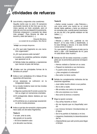 ©GRUPOANAYA,S.A.LenguayLiteratura2.°ESO.Materialfotocopiableautorizado.
1 Lee el texto y responde a las cuestiones:
Aquella noche casi no cenó. El cansancio
acumulado durante el día hizo que se dur-
miera apenas se hubo acostado, pero al
cabo de una hora se despertó bruscamente.
Entonces empezaron a acosarle las ideas
más aciagas1
. Para librarse de ellas se
levantó y salió del balcón [...].
Eduardo Mendoza,
La ciudad de los prodigios, Seix Barral.
1
aciago: que presagia desgracias.
a) ¿Por qué este fragmento es una narra-
ción organizada?
b) ¿En qué persona está narrado?
c) Localiza los pretéritos perfectos simples
que aparecen en él.
d) Señala todas las palabras y expresiones
que marcan el paso del tiempo.
2 ¿Cuáles son las principales formas de la
narrativa en prosa?
3 Indica si son verdaderas (V) o falsas (F) las
siguientes afirmaciones:
a) Las epopeyas se cultivaron en la
Antigüedad clásica.
b) La novela moderna nace con las novelas
de caballerías.
c) Algunos cuentos de El conde Lucanor tie-
nen su origen en narraciones orientales.
d) El protagonista clásico destaca por sus
valores.
e) El antihéroe es un personaje característi-
co de la novela picaresca.
4 Indica a qué tipo de narración y época perte-
nece cada uno de estos fragmentos.
Texto A
Y al salir, ante la corte,
dijo parado en la puerta:
—Al Cid el destierro alzo
y le devuelvo sus tierras;
Texto B
—Señor conde Lucanor —dijo Patronio—,
una zorra entró una noche en un corral
donde había gallinas y tanto se entretuvo
en comerlas que, cuando pensó marcharse,
ya era de día y las gentes estaban en las
calles. [...]
Texto C
—Marido y señor mío, ¿adónde os me
llevan? ¡A la casa triste y desdichada, a
la casa lóbrega y oscura, a la casa donde
nunca comen ni beben!
Yo, que aquello oí, juntóseme el cielo con la
tierra, y dije: «¡Oh desdichado de mí, para
mi casa llevan este muerto!».
5 Señala los CD de estas oraciones y sustitú-
yelos por el pronombre personal correspon-
diente:
– Hemos visitado a Carmen en su casa.
– Preparó la merienda a sus hermanos.
– Tu padre avisó al profesor.
– ¿Has arreglado el ordenador?
– Ese señor no tiene coche.
6 Señala los complementos indirectos de las
oraciones siguientes:
– Juan debe mucho dinero a sus padres.
– No lo diré a nadie.
– Me enviaba una carta a la semana.
– Dio una sorpresa a su novia.
– Nos echó la bronca a nosotros.
7 Elige la opción correcta:
– Voy (a/ha) hacerte un favor.
– No me importa que no (haya/halla) veni-
do.
– Los troncos formaron (hondas/ondas) en
el agua.
– Se le ha partido el (hala/ala) a mi loro.
– Llegamos (hasta/asta) la desembocadura
del río.
– (Habría/Abría) que salir pronto para llegar
a tiempo.
A
UNIDAD 5
ctividades de refuerzo
72
 