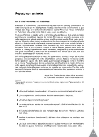 ©GRUPOANAYA,S.A.LenguayLiteratura2.°ESO.Materialfotocopiableautorizado.
Lee el texto y responde a las cuestiones:
Estaba en el buen camino. Los misioneros me prestaron una canoa y yo contraté a un
indio ticuna1
para que me acompañase río abajo. No me arredró excesivamente lo que
me dijo: para llegar al río Cotuhé tendríamos que bajar el Amazonas y luego remontar el
río Putumayo: total, unos veinte días de viaje, según sus cálculos.
Pero aquel hombre no estaba fuerte en aritmética y las condiciones de la jungla tampoco
permitían una contabilidad rigurosa del tiempo. Moverse por una selva inundada y sin
saber exactamente adónde se dirige uno no resultó ser cosa sencilla. Pasé varias sema-
nas con diferentes tribus, recorrí un laberinto de ríos, tuve que caminar con el agua hasta
el pecho y defenderme de pirañas y de boas simplemente vestido con un traje de baño y
calzado con unas botas, comiendo fariña de mandioca y mono ahumado en el mejor de
los casos...Todo el mundo parecía conocer al curaca2
Momasí, pero no había modo de
dar con él. Conseguí perderme en medio de la selva, después de que me abandonaran
dos guías sordomudos, y ese sí que fue el momento más terrible de mi vida. Los dos
días más espantosos que nunca he pasado.
Dos indios pebas3
me salvaron la vida y me condujeron a su tribu y luego de muchas
peripecias conseguí llegar una noche a la choza de Momasí. Todavía hoy ignoro cuánto
tiempo pasé con aquella tribu de los peba, que me aceptó enseguida como un miembro
de la misma. Pese al cuidado de mis anotaciones, perdí finalmente la noción del tiempo
entre aquella extraña gente que parecía enamorada del color rojo en sus tejidos y pintu-
ras; hartos sin duda del espeso verde que los rodeaba por todas partes. Ese fallo en la
percepción temporal debió de estar causado por los muchos días que estuve enfermo y
con grandes fiebres...
Miguel de la Quadra-Salcedo, «Más allá de la muerte»;
en El peor viaje de nuestras vidas, Círculo de Lectores.
1
ticuna: pueblo amerindio; 2
curaca: en América meridional, cacique o gobernador; 3
peba: pobladores del
norte de Perú.
1 ¿Con qué finalidad, mencionada en el fragmento, emprendió el viaje el narrador?
2 ¿Se cumplieron las previsiones de duración de la travesía? Explícalo.
3 ¿Cuál fue el peor momento del viaje?
4 ¿A quién debió su rescate de una muerte segura? ¿Qué le llamó la atención de
esa tribu?
5 Señala las características de esta narración: tipo de narrador y tiempos verbales
que utiliza.
6 Analiza el predicado de esta oración del texto: «Los misioneros me prestaron una
canoa».
7 ¿En qué continente se desarrolla la acción? Busca información en internet sobre
los tres ríos que se mencionan en el fragmento y escribe seis líneas sobre ellos.
Repaso con un texto
UNIDAD
5
AR
73
 