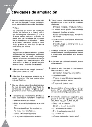 ©GRUPOANAYA,S.A.LenguayLiteratura2.°ESO.Materialfotocopiableautorizado.
1 Lee con atención los dos textos de Ejercicios
de estilo, de Raymond Queneau (Cátedra), y
anota las características que los diferencian:
Texto A
¡Lo apretados que íbamos en aquella pla-
taforma de autobús! ¡Y lo tonta y ridícula
que tenía la pinta aquel chico! ¿Y qué se
le ocurre hacer? ¡Hete aquí que le da por
querer reñir con un hombre que —¡preten-
día el galancete!— lo empujaba! ¡Y luego
no encuentra nada mejor que hacer que ir
rápido a ocupar un sitio libre! ¡En vez de
cedérselo a una señora!
Texto B
Me parecía que todo era brumoso y anaca-
rado en torno mío, con múltiples e indistintas
presencias, entre las cuales, sin embargo,
solo se dibujaba con bastante nitidez, la figu-
ra de un joven cuyo cuello demasiado largo
parecía anunciar ya por sí solo el carácter a
la vez cobarde y protestón del personaje.
2 ¿Qué se entiende por «novela moderna»?
¿Qué obras marcan su inicio?
3 ¿Qué tipo de protagonista aparece con la
novela moderna? Cita sus características
más significativas.
4 Haz una lista con los nombres de cinco nove-
las que conozcas; escribe sus títulos, los
nombres de sus autores y el género al que
pertenezcan: terror, misterio, ciencia-ficción...
5 Transforma los complementos directos de
estas oraciones en pronombres personales:
– Ana nos recitaba sus versos.
– Marta acompañó al delegado a la esta-
ción.
– Dimos una vuelta por los alrededores.
– He visto a Irene en el parque.
– Colocó a Martín en la portería.
– Un arquitecto inglés diseñó las torres.
6 Transforma en pronombres personales los
complementos indirectos de las oraciones
siguientes:
– Entregaré el regalo a mi abuela mañana.
– El director dio las gracias a los asistentes.
– Lleva esta botella a la vecina.
– Marcos enviaba bombones a Paula todos
los viernes.
– Los voluntarios suministraron alimentos a
la población.
– El jurado otorgó el primer premio a ese
veterano actor.
7 Sustituye ahora con el pronombre personal
correspondiente los complementos directos
e indirectos de las oraciones de la actividad
anterior.
8 Explica en qué consisten el leísmo, el laís-
mo y el loísmo.
9 Señala si son correctas o incorrectas estas
oraciones y di por qué.
– La regalé un libro por su cumpleaños.
– Lo prendió fuego.
– Al perro, lo vacuné la semana pasada.
– Le vi en la fiesta de Nacho.
– El estuche le dejé en casa.
10 La preposición a, la forma verbal ha y la inter-
jección ¡ah! son palabras homófonas. Escribe
un breve texto en el que utilices las tres.
11 Completa las oraciones con las palabras apro-
piadas de entre las siguientes: echo, hecho,
asta, hasta, hay, ¡ay!, as, has, ¡eh!, he.
– Es un ... de la aviación.
– Se voló ... el ... de la bandera.
– ¡...! No tenías que haberlo ... .
– El ... de su llegada nos animó.
– ¡...! ¡Sal de ahí!
– ¿En qué contenedor ... estas latas?
A
UNIDAD 5
ctividades de ampliación
74
 