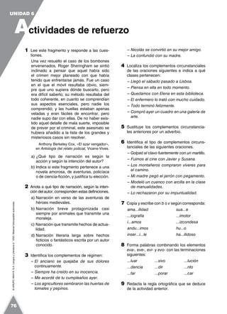 ©GRUPOANAYA,S.A.LenguayLiteratura2.°ESO.Materialfotocopiableautorizado.
1 Lee este fragmento y responde a las cues-
tiones.
Una vez resuelto el caso de los bombones
envenenados, Roger Sheringham se sintió
inclinado a pensar que aquel había sido
el crimen mejor planeado con que había
tenido que enfrentarse jamás. Fue un caso
en el que el móvil resultaba obvio, siem-
pre que uno supiera dónde buscarlo, pero
era difícil saberlo; su método resultaba del
todo coherente, en cuanto se comprendían
sus aspectos esenciales, pero nadie los
comprendió; y las huellas estaban apenas
veladas y eran fáciles de encontrar, pero
nadie supo dar con ellas. De no haber exis-
tido aquel detalle de mala suerte, imposible
de prever por el criminal, este asesinato se
hubiera añadido a la lista de los grandes y
misteriosos casos sin resolver.
Anthony Berkeley Cox, «El azar vengador»,
en Antología del relato policial, Vicens-Vives.
a) ¿Qué tipo de narración es según la
acción y según la intención del autor?
b) Indica si este fragmento pertenece a una
novela amorosa, de aventuras, policíaca
o de ciencia-ficción, y justifica tu elección.
2 Anota a qué tipo de narración, según la inten-
ción del autor, corresponden estas definiciones.
a) Narración en verso de las aventuras de
héroes medievales.
b) Narración breve protagonizada casi
siempre por animales que transmite una
moraleja.
c) Narración que transmite hechos de actua-
lidad.
d) Narración literaria larga sobre hechos
ficticios o fantásticos escrita por un autor
conocido.
3 Identifica los complementos de régimen:
– El anciano se quejaba de sus dolores
continuamente.
– Siempre ha creído en su inocencia.
– Me acordé de tu cumpleaños ayer.
– Los agricultores sembraron las huertas de
tomates y pepinos.
– Nicolás se convirtió en su mejor amigo.
– La confundió con su madre.
4 Localiza los complementos circunstanciales
de las oraciones siguientes e indica a qué
clases pertenecen:
– Llegó el sábado pasado a Lisboa.
– Piensa en ella en todo momento.
– Quedamos con Elena en esta biblioteca.
– El enfermero lo trató con mucho cuidado.
– Todo terminó felizmente.
– Compró ayer un cuadro en una galería de
arte.
5 Sustituye los complementos circunstancia-
les anteriores por un adverbio.
6 Identifica el tipo de complementos circuns-
tanciales de las siguientes oraciones.
– Golpeó el clavo fuertemente con un martillo.
– Fuimos al cine con Javier y Susana.
– Los montañeros compraron víveres para
el camino.
– Mi madre pegó el jarrón con pegamento.
– Modeló un cuenco con arcilla en la clase
de manualidades.
– Lo rechazaron por su impuntualidad.
7 Copia y escribe con b o v según corresponda:
ama...ilidad sua...e
...iografía ...imotor
í...amos ...izcondesa
andu...imos hu...o
inser...i...le ha...ilidoso
8 Forma palabras combinando los elementos
eva-, eve-, evi- y evo- con las terminaciones
siguientes:
...luar ...sivo ...lución
...dencia ...dir ...nto
...tar ...porar ...car
9 Redacta la regla ortográfica que se deduce
de la actividad anterior.
A
UNIDAD 6
ctividades de refuerzo
76
 