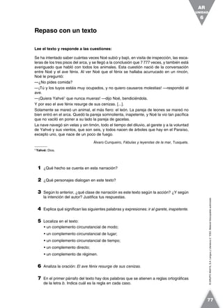 ©GRUPOANAYA,S.A.LenguayLiteratura2.°ESO.Materialfotocopiableautorizado.
Lee el texto y responde a las cuestiones:
Se ha intentado saber cuántas veces Noé subió y bajó, en visita de inspección, las esca-
leras de los tres pisos del arca, y se llegó a la conclusión que 7 777 veces, y también está
averiguado que habló con todos los animales. Esta cuestión nació de la conversación
entre Noé y el ave fénix. Al ver Noé que el fénix se hallaba acurrucado en un rincón,
Noé le preguntó:
—¿No pides comida?
—¡Tú y los tuyos estáis muy ocupados, y no quiero causaros molestias! —respondió el
ave.
—¡Quiera Yahvé1
que nunca mueras! —dijo Noé, bendiciéndola.
Y por eso el ave fénix resurge de sus cenizas. [...].
Solamente se mareó un animal, el más fiero: el león. La pareja de leones se mareó no
bien entró en el arca. Quedó la pareja somnolienta, inapetente, y Noé la vio tan pacífica
que no vaciló en poner a su lado la pareja de gacelas.
La nave navegó sin velas y sin timón, todo el tiempo del diluvio, al garete y a la voluntad
de Yahvé y sus vientos, que son seis, y todos nacen de árboles que hay en el Paraíso,
excepto uno, que nace de un poco de fuego.
Álvaro Cunqueiro, Fábulas y leyendas de la mar, Tusquets.
1
Yahvé: Dios.
1 ¿Qué hecho se cuenta en esta narración?
2 ¿Qué personajes dialogan en este texto?
3 Según lo anterior, ¿qué clase de narración es este texto según la acción? ¿Y según
la intención del autor? Justifica tus respuestas.
4 Explica qué significan las siguientes palabras y expresiones: ir al garete, inapetente.
5 Localiza en el texto:
• un complemento circunstancial de modo;
• un complemento circunstancial de lugar;
• un complemento circunstancial de tiempo;
• un complemento directo;
• un complemento de régimen.
6 Analiza la oración: El ave fénix resurge de sus cenizas.
7 En el primer párrafo del texto hay dos palabras que se atienen a reglas ortográficas
de la letra b. Indica cuál es la regla en cada caso.
Repaso con un texto
UNIDAD
6
AR
77
 