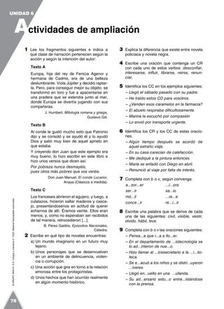 ©GRUPOANAYA,S.A.LenguayLiteratura2.°ESO.Materialfotocopiableautorizado.
1 Lee los fragmentos siguientes e indica a
qué clase de narración pertenecen según la
acción y según la intención del autor:
Texto A
Europa, hija del rey de Fenicia Agenor y
hermana de Cadmo, era de una belleza
deslumbrante. Viola Júpiter y decidió raptar-
la. Pero, para conseguir mejor su objeto, se
transformó en toro y fue a apacentarse en
una pradera que se extendía junto al mar,
donde Europa se divertía jugando con sus
compañeras.
J. Humbert, Mitología romana y griega,
Gustavo Gili.
Texto B
Al conde le gustó mucho esto que Patronio
dijo y se consoló y se ayudó él y lo ayudó
Dios y salió muy bien de aquel aprieto en
que estaba.
Y creyendo don Juan que este ejemplo era
muy bueno, lo hizo escribir en este libro e
hizo unos versos que dicen así:
Por pobreza nunca desmayéis,
pues otros más pobres que vos veréis.
Don Juan Manuel, El conde Lucanor,
Anaya (Clásicos a medida).
Texto C
Los franceses abrieron el agujero, y luego, a
culatazos, hicieron saltar maderos y casca-
jo, presentándosenos en actitud de querer
echarnos de allí. Éramos veinte. Ellos eran
menos, y, como no esperaban ser recibidos
de tal manera, retrocedieron [...].
B. Pérez Galdós, Episodios Nacionales,
Cátedra.
2 Escribe en qué tipo de novelas encuentras:
a) Un mundo imaginario en un futuro muy
lejano.
b) Unos personajes que se desenvuelven
en un ambiente de delincuencia, violen-
cia o corrupción.
c) Una acción que gira en torno a la relación
amorosa entre los protagonistas.
d) Unos hechos que han ocurrido realmente
en algún momento histórico.
3 Explica la diferencia que existe entre novela
policíaca y novela negra.
4 Escribe una oración que contenga un CR
con cada uno de estos verbos: desconfiar,
interesarse, influir, librarse, reírse, renun-
ciar.
5 Identifica los CC en los ejemplos siguientes:
– Llegó el sábado pasado con su padre.
– He traído estos CD para vosotros.
– ¿Venden esos caramelos en la farmacia?
– El abuelo respiraba dificultosamente.
– Marina la escuchó por compasión
– Lo envió por transporte urgente.
6 Identifica los CR y los CC de estas oracio-
nes.
– Algún tiempo después se acordó de
aquel extraño viaje.
– En su casa carecían de calefacción.
– Me dediqué a la pintura entonces.
– María se enfadó con Diego en abril.
– Renunció al viaje por falta de interés.
7 Completa con b o v, según convenga:
a...sor...er ...í...ora
ser...ir sa...io
mó...il ...re...e
conce...ir re...i...ir
8 Escribe una palabra que se derive de cada
una de las siguientes: civil, visible, vestir,
olvido, hábil, leve.
9 Completa con b o v las oraciones siguientes:
– Pensa...a que i...a a llo...er.
– En el departamento de ...iotecnología se
lo ad...irtieron de nue...o.
– Hizo llamar al ...icesecretario a la ...i...lio-
teca.
– Se e...acuó a los niños y se distri...uyeron
...íveres.
– Llegó en...uelto en una ...ufanda.
– Su ad...ersario estu...o entre...istándose
con la prensa.
A
UNIDAD 6
ctividades de ampliación
78
 