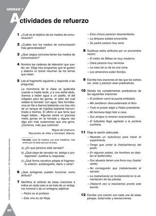 ©GRUPOANAYA,S.A.LenguayLiteratura2.°ESO.Materialfotocopiableautorizado.
1 ¿Cuál es el objetivo de los medios de comu-
nicación?
2 ¿Cuáles son los medios de comunicación
más generalizados?
3 ¿Qué rasgos comunes tienen los medios de
comunicación?
4 Nombra las cadenas de televisión que sue-
les ver. Elige tres programas que te gusten
y elabora un breve resumen de los temas
que tratan.
5 Lee el fragmento siguiente y responde a las
preguntas:
La monotonía de la clase se quebraba
cuando a media tarde, y a una señal dada,
íbamos a beber agua a un pasillo, el del
colgador para las gorras, al cabo del cual
estaba la herrada1
con agua. Nos formába-
mos en fila e íbamos bebiendo uno tras otro
de un tanque de hojalata bastante herrum-
brada a trechos. El último sí que tenía que
tragar babas... Algunas veces un gracioso
metía gorras en la herrada y alguna vez
algo aún más sustancioso que una gorra.
¡Cochinos, más que cochinos!
Miguel de Unamuno,
Recuerdos de niñez y mocedad, Alianza.
1
herrada: cubo de madera, con aros metálicos, más
ancho por la base que por la boca.
a) ¿En qué persona está narrado?
b) ¿Qué clase de narrador es: testigo o pro-
tagonista? Justifica tu respuesta.
c) ¿Qué forma narrativa adopta el fragmen-
to anterior: autobiografía, diario o carta?
6 ¿Qué sintagmas pueden funcionar como
atributo?
7 Identifica el atributo de estas oraciones e
indica en cada caso si se trata de un sintag-
ma nominal o de un sintagma adjetival:
– Pedro es el profesor.
– Este vino es de Rioja.
– Esos chicos parecen desorientados.
– La lámpara estaba encendida.
– Su padre parece muy serio.
8 Sustituye estos atributos por un pronombre
neutro:
– El metro de Bilbao es muy moderno.
– Clara parecía muy nerviosa.
– La casa de su tía es una ruina.
– Los almendros están floridos.
9 Escribe tres oraciones en las que los verbos
ser, estar y parecer sean predicativos.
10 Señala los complementos predicativos de
las siguientes oraciones:
– El profesor cerró la puerta enfadado.
– Me vendieron descuadernado el libro.
– Todo el jurado eligió a Pablo presidente.
– Mi hermana llegó feliz a casa.
– Sus amigos lo miraron sorprendidos.
– El futbolista llegó agotado a la portería
contraria.
11 Elige la opción adecuada.
– Necesito un (tubo/tuvo) para hacer el
experimento.
– Tengo que cortar la (hierba/hierva) del
jardín.
– En algunos países, los hombres se depi-
lan el (bello/vello).
– Sus abuelos tienen una finca muy (basta/
vasta).
– No conseguirán que (rebele/revele) el
secreto.
– La (sabia/savia) es fundamental en la ali-
mentación de las plantas.
– (Haber/A ver) si resolvemos pronto este
asunto.
12 Escribe una oración con cada una de estas
parejas: botar/votar y bienes/vienes.
A
UNIDAD 7
ctividades de refuerzo
80
 