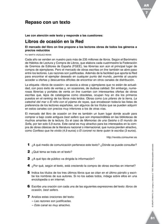 ©GRUPOANAYA,S.A.LenguayLiteratura2.°ESO.Materialfotocopiableautorizado.
Lee con atención este texto y responde a las cuestiones:
Libros de ocasión en la Red
El mercado del libro on line propone a los lectores obras de todos los géneros a
precios reducidos
Por MARTA VÁZQUEZ-REINA
Cada año se venden en nuestro país más de 235 millones de libros. Según el Barómetro
de Hábitos de Lectura y Compra de Libros, que elabora cada cuatrimestre la Federación
de Gremios de Editores de España (FGEE), las librerías son aún el principal lugar de
compra de ejemplares. Pero el mercado de obras escritas on line también se abre paso
entre los lectores. Las razones son justificadas. Además de la facilidad que aporta la Red
para encontrar el ejemplar deseado en cualquier punto del mundo, permite al usuario
acceder a ofertas y descuentos difíciles de encontrar en otros canales de distribución.
La etiqueta «libros de ocasión» se asocia a obras y ejemplares que no están de actuali-
dad, con poco éxito de ventas y, en ocasiones, de dudosa calidad. Sin embargo, nume-
rosas librerías y portales de venta on line cuentan con interesantes ofertas de obras
escritas que, lejos de catalogarse como obsoletas, ocupan hoy en día los primeros
puestos en el ranking de los libros más leídos. Obras como Los pilares de la tierra, La
catedral del mar o El niño con el pijama de rayas, que encabezan todavía las listas de
preferencia de los lectores españoles, son algunos de los títulos que se pueden adquirir
en estos canales con precios muy inferiores a los de otras vías.
El mercado del libro de ocasión on line es también un buen lugar donde acudir para
comprar a bajo coste antiguos best sellers que son imprescindibles en las bibliotecas de
muchos amantes de la lectura. Es el caso de Memorias de una Geisha o El mundo de
Sofía, por tan solo 5,9 euros. Este canal es muy atractivo para los interesados en la com-
pra de obras clásicas de la literatura nacional o internacional, que nunca pierden atractivo,
como Confieso que he vivido (4,9 euros) o El coronel no tiene quien le escriba (3 euros).
http://revista.comsumer.es
1 ¿A qué medio de comunicación pertenece este texto? ¿Dónde se puede consultar?
2 ¿Qué tema se trata en el texto?
3 ¿A qué tipo de público va dirigida la información?
4 ¿Por qué, según el texto, está creciendo la compra de obras escritas en internet?
5 Indica los títulos de los tres últimos libros que se citan en el último párrafo y escri-
be los nombres de sus autores. Si no los sabes todos, indaga sobre ellos en una
enciclopedia o en internet.
6 Escribe una oración con cada una de las siguientes expresiones del texto: libros de
ocasión, best sellers.
7 Analiza estas oraciones del texto:
– Las razones son justificadas.
– Este canal es muy atractivo.
Repaso con un texto
UNIDAD
7
AR
81
 