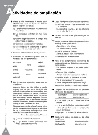 ©GRUPOANAYA,S.A.LenguayLiteratura2.°ESO.Materialfotocopiableautorizado.
1 Indica si son verdaderas o falsas estas
afirmaciones sobre los medios de comuni-
cación y corrige las falsas:
a) Transmiten la información de una manera
muy rápida.
b) Los temas que se tratan son muy varia-
dos.
c) Quieren llegar solamente a un tipo muy
determinado de público.
d) Contienen secciones muy variadas.
e) Son emitidos por un conjunto de perso-
nas, no por un emisor concreto.
2 Enumera cinco secciones de un periódico.
3 Relaciona las palabras siguientes con los
medios a los que pertenezcan:
reportero boletín
plató
RADIO
redactor
crítico TELEVISIÓN emisora
cámara audiencia
editorial
PRENSA
cadena
4 Lee el fragmento siguiente y responde a las
cuestiones:
Aún me duelen los ojos si leo o escribo
mucho, pero me han dicho que creen que
volverán a quedar bien y que estaré listo para
volar dentro de unos tres meses. Entretanto,
tendré unas seis semanas o más de permiso
por enfermedad, aquí en Alejandría, cuando
salga, sin tener nada que hacer en un clima
soleado maravilloso, como un verano inglés,
solo que el sol luce todos los días.
Supongo que querrás saber cómo me estre-
llé. No estoy autorizado a darte ningún deta-
lle de lo que estaba haciendo o de cómo
sucedió. Pero sucedió de noche...
Roald Dahl, Volando solo, Alfaguara.
a) ¿En qué persona está narrado?
b) ¿A qué forma narrativa pertenece esta
obra? Justifica tu respuesta.
5 Copia y completa los enunciados siguientes:
– El atributo es una ... que se relaciona con
... a través de ... .
– El predicativo es una ... que se relaciona
con ... a través de ... .
6 Escribe tres oraciones que contengan un
atributo.
7 Señala cuáles de estas oraciones son copu-
lativas y cuáles predicativas.
– El partido es a las cinco.
– Sus padres son de Teruel.
– Ignacio está en el parque.
– Mario se parece a un actor italiano.
– Estas pinturas son preciosas.
8 Indica si los complementos predicativos de
estas oraciones son de sujeto o de comple-
mento directo:
– Los vecinos eligieron a mi padre presi-
dente.
– El arroyo baja cristalino.
– Patricia anda distraída toda la mañana.
– Encontró abierta la puerta de su casa.
– Vi a tu hermano muy preocupado.
– Jaime siempre lleva el pelo muy largo.
– La alumna narró el incidente muy tranquila.
9 Completa los enunciados con las palabras
adecuadas del recuadro:
a ver/haber convino/combino
cabe/cave hierba/hierva.
– Te he dicho que no ... nada más en la
maleta.
– ¡... si es verdad todo lo que me prometió!
– ... los colores de manera que el conjunto
quede armonioso.
– Deje que ... la sopa unos veinte minutos.
10 Escribe una oración con cada uno de estos
homófonos:
balido/valido gravado/grabado
bacilo/vacilo bobina/bovina
A
UNIDAD 7
ctividades de ampliación
82
 
