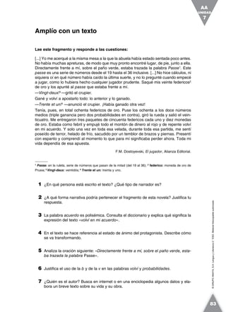 ©GRUPOANAYA,S.A.LenguayLiteratura2.°ESO.Materialfotocopiableautorizado.
Lee este fragmento y responde a las cuestiones:
[...] Yo me acerqué a la misma mesa a la que la abuela había estado sentada poco antes.
No había muchas apreturas, de modo que muy pronto encontré lugar, de pie, junto a ella.
Directamente frente a mí, sobre el paño verde, estaba trazada la palabra Passe1
. Este
passe es una serie de números desde el 19 hasta el 36 inclusive. [...] No hice cálculos, ni
siquiera oí en qué número había caído la última suerte, y no lo pregunté cuando empecé
a jugar, como lo hubiera hecho cualquier jugador prudente. Saqué mis veinte federicos2
de oro y los apunté al passe que estaba frente a mí.
—Vingt-deux!3
—gritó el crupier.
Gané y volví a apostarlo todo: lo anterior y lo ganado.
—Trente et un!4
—anunció el crupier. ¡Había ganado otra vez!
Tenía, pues, en total ochenta federicos de oro. Puse los ochenta a los doce números
medios (triple ganancia pero dos probabilidades en contra), giró la rueda y salió el vein-
ticuatro. Me entregaron tres paquetes de cincuenta federicos cada uno y diez monedas
de oro. Estaba como febril y empujé todo el montón de dinero al rojo y de repente volví
en mi acuerdo. Y solo una vez en toda esa velada, durante toda esa partida, me sentí
poseído de terror, helado de frío, sacudido por un temblor de brazos y piernas. Presentí
con espanto y comprendí al momento lo que para mí significaba perder ahora. Toda mi
vida dependía de esa apuesta.
F.M. Dostoyevski, El jugador, Alianza Editorial.
1
Passe: en la ruleta, serie de números que pasan de la mitad (del 19 al 36); 2
federico: moneda de oro de
Prusia; 3
Vingt-deux: veintidós; 4
Trente et un: treinta y uno.
1 ¿En qué persona está escrito el texto? ¿Qué tipo de narrador es?
2 ¿A qué forma narrativa podría pertenecer el fragmento de esta novela? Justifica tu
respuesta.
3 La palabra acuerdo es polisémica. Consulta el diccionario y explica qué significa la
expresión del texto «volví en mi acuerdo».
4 En el texto se hace referencia al estado de ánimo del protagonista. Describe cómo
se va transformando.
5 Analiza la oración siguiente: «Directamente frente a mí, sobre el paño verde, esta-
ba trazada la palabra Passe».
6 Justifica el uso de la b y de la v en las palabras volví y probabilidades.
7 ¿Quién es el autor? Busca en internet o en una enciclopedia algunos datos y ela-
bora un breve texto sobre su vida y su obra.
Amplío con un texto
UNIDAD
7
AA
83
 