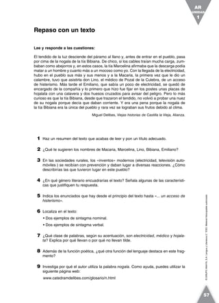 ©GRUPOANAYA,S.A.LenguayLiteratura2.°ESO.Materialfotocopiableautorizado.
Lee y responde a las cuestiones:
El tendido de la luz desciende del páramo al llano y, antes de entrar en el pueblo, pasa
por cima de la nogala de la tía Bibiana. De chico, si los cables traían mucha carga, zum-
baban como abejorros y, en estos casos, la tía Marcelina afirmaba que la descarga podía
matar a un hombre y cuanto más a un mocoso como yo. Con la llegada de la electricidad,
hubo en el pueblo sus más y sus menos y a la Macaria, la primera vez que le dio un
calambre, tuvo que asistirla don Lino, el médico de Pozal de la Culebra, de un acceso
de histerismo. Más tarde el Emiliano, que sabía un poco de electricidad, se quedó de
encargado de la compañía y lo primero que hizo fue fijar en los postes unas placas de
hojalata con una calavera y dos huesos cruzados para avisar del peligro. Pero lo más
curioso es que la tía Bibiana, desde que trazaron el tendido, no volvió a probar una nuez
de su nogala porque decía que daban corriente. Y era una pena porque la nogala de
la tía Bibiana era la única del pueblo y rara vez se lograban sus frutos debido al clima.
Miguel Delibes, Viejas historias de Castilla la Vieja, Alianza.
1 Haz un resumen del texto que acabas de leer y pon un título adecuado.
2 ¿Qué te sugieren los nombres de Macaria, Marcelina, Lino, Bibiana, Emiliano?
3 En las sociedades rurales, los «inventos» modernos (electricidad, televisión auto-
móviles ) se recibían con prevención y daban lugar a diversas reacciones. ¿Cómo
describirías las que tuvieron lugar en este pueblo?
4 ¿En qué género literario encuadrarías el texto? Señala algunas de las característi-
cas que justifiquen tu respuesta.
5 Indica los enunciados que hay desde el principio del texto hasta «... un acceso de
histerismo».
6 Localiza en el texto:
• Dos ejemplos de sintagma nominal.
• Dos ejemplos de sintagma verbal.
7 ¿Qué clase de palabras, según su acentuación, son electricidad, médico y hojala-
ta? Explica por qué llevan o por qué no llevan tilde.
8 Además de la función poética, ¿qué otra función del lenguaje destaca en este frag-
mento?
9 Investiga por qué el autor utiliza la palabra nogala. Como ayuda, puedes utilizar la
siguiente página web:
www.catedramdelibes.com/glosario/n.html
Repaso con un texto
UNIDAD
1
AR
57
 