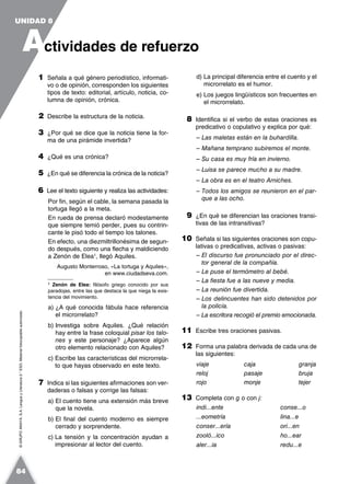 ©GRUPOANAYA,S.A.LenguayLiteratura2.°ESO.Materialfotocopiableautorizado.
1 Señala a qué género periodístico, informati-
vo o de opinión, corresponden los siguientes
tipos de texto: editorial, artículo, noticia, co-
lumna de opinión, crónica.
2 Describe la estructura de la noticia.
3 ¿Por qué se dice que la noticia tiene la for-
ma de una pirámide invertida?
4 ¿Qué es una crónica?
5 ¿En qué se diferencia la crónica de la noticia?
6 Lee el texto siguiente y realiza las actividades:
Por fin, según el cable, la semana pasada la
tortuga llegó a la meta.
En rueda de prensa declaró modestamente
que siempre temió perder, pues su contrin-
cante le pisó todo el tiempo los talones.
En efecto, una diezmiltrillonésima de segun-
do después, como una flecha y maldiciendo
a Zenón de Elea1
, llegó Aquiles.
Augusto Monterroso, «La tortuga y Aquiles»,
en www.ciudadseva.com.
1
Zenón de Elea: filósofo griego conocido por sus
paradojas, entre las que destaca la que niega la exis-
tencia del movimiento.
a) ¿A qué conocida fábula hace referencia
el microrrelato?
b) Investiga sobre Aquiles. ¿Qué relación
hay entre la frase coloquial pisar los talo-
nes y este personaje? ¿Aparece algún
otro elemento relacionado con Aquiles?
c) Escribe las características del microrrela-
to que hayas observado en este texto.
7 Indica si las siguientes afirmaciones son ver-
daderas o falsas y corrige las falsas:
a) El cuento tiene una extensión más breve
que la novela.
b) El final del cuento moderno es siempre
cerrado y sorprendente.
c) La tensión y la concentración ayudan a
impresionar al lector del cuento.
d) La principal diferencia entre el cuento y el
microrrelato es el humor.
e) Los juegos lingüísticos son frecuentes en
el microrrelato.
8 Identifica si el verbo de estas oraciones es
predicativo o copulativo y explica por qué:
– Las maletas están en la buhardilla.
– Mañana temprano subiremos el monte.
– Su casa es muy fría en invierno.
– Luisa se parece mucho a su madre.
– La obra es en el teatro Arniches.
– Todos los amigos se reunieron en el par-
que a las ocho.
9 ¿En qué se diferencian las oraciones transi-
tivas de las intransitivas?
10 Señala si las siguientes oraciones son copu-
lativas o predicativas, activas o pasivas:
– El discurso fue pronunciado por el direc-
tor general de la compañía.
– Le puse el termómetro al bebé.
– La fiesta fue a las nueve y media.
– La reunión fue divertida.
– Los delincuentes han sido detenidos por
la policía.
– La escritora recogió el premio emocionada.
11 Escribe tres oraciones pasivas.
12 Forma una palabra derivada de cada una de
las siguientes:
viaje caja granja
reloj pasaje bruja
rojo monje tejer
13 Completa con g o con j:
indi...ente conse...o
...eometría lina...e
conser...ería ori...en
zooló...ico ho...ear
aler...ia redu...e
A
UNIDAD 8
ctividades de refuerzo
84
 