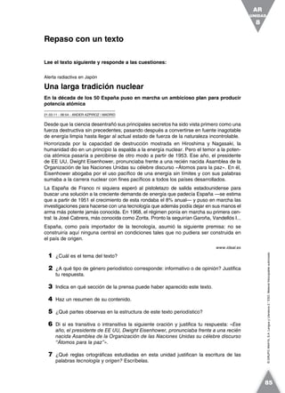 ©GRUPOANAYA,S.A.LenguayLiteratura2.°ESO.Materialfotocopiableautorizado.
Lee el texto siguiente y responde a las cuestiones:
Alerta radiactiva en Japón
Una larga tradición nuclear
En la década de los 50 España puso en marcha un ambicioso plan para producir
potencia atómica
21.03.11 - 06:54 - ANDER AZPIROZ | MADRID
Desde que la ciencia desentrañó sus principales secretos ha sido vista primero como una
fuerza destructiva sin precedentes, pasando después a convertirse en fuente inagotable
de energía limpia hasta llegar al actual estado de fuerza de la naturaleza incontrolable.
Horrorizada por la capacidad de destrucción mostrada en Hiroshima y Nagasaki, la
humanidad dio en un principio la espalda a la energía nuclear. Pero el temor a la poten-
cia atómica pasaría a percibirse de otro modo a partir de 1953. Ese año, el presidente
de EE UU, Dwight Eisenhower, pronunciaba frente a una recién nacida Asamblea de la
Organización de las Naciones Unidas su célebre discurso «Átomos para la paz». En él,
Eisenhower abogaba por el uso pacífico de una energía sin límites y con sus palabras
sumaba a la carrera nuclear con fines pacíficos a todos los países desarrollados.
La España de Franco ni siquiera esperó al pistoletazo de salida estadounidense para
buscar una solución a la creciente demanda de energía que padecía España —se estima
que a partir de 1951 el crecimiento de esta rondaba el 8% anual— y puso en marcha las
investigaciones para hacerse con una tecnología que además podía dejar en sus manos el
arma más potente jamás conocida. En 1968, el régimen ponía en marcha su primera cen-
tral: la José Cabrera, más conocida como Zorita. Pronto la seguirían Garoña, Vandellós I...
España, como país importador de la tecnología, asumió la siguiente premisa: no se
construiría aquí ninguna central en condiciones tales que no pudiera ser construida en
el país de origen.
www.ideal.es
1 ¿Cuál es el tema del texto?
2 ¿A qué tipo de género periodístico corresponde: informativo o de opinión? Justifica
tu respuesta.
3 Indica en qué sección de la prensa puede haber aparecido este texto.
4 Haz un resumen de su contenido.
5 ¿Qué partes observas en la estructura de este texto periodístico?
6 Di si es transitiva o intransitiva la siguiente oración y justifica tu respuesta: «Ese
año, el presidente de EE UU, Dwight Eisenhower, pronunciaba frente a una recién
nacida Asamblea de la Organización de las Naciones Unidas su célebre discurso
“Átomos para la paz”».
7 ¿Qué reglas ortográficas estudiadas en esta unidad justifican la escritura de las
palabras tecnología y origen? Escríbelas.
Repaso con un texto
UNIDAD
8
AR
85
 