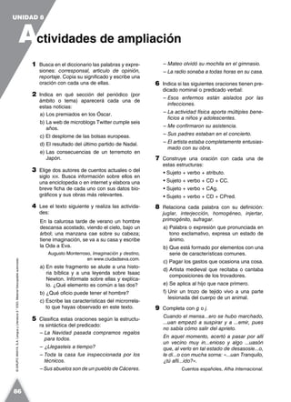 ©GRUPOANAYA,S.A.LenguayLiteratura2.°ESO.Materialfotocopiableautorizado.
1 Busca en el diccionario las palabras y expre-
siones: corresponsal, articulo de opinión,
reportaje. Copia su significado y escribe una
oración con cada una de ellas.
2 Indica en qué sección del periódico (por
ámbito o tema) aparecerá cada una de
estas noticias:
a) Los premiados en los Óscar.
b) La web de microblogs Twitter cumple seis
años.
c) El desplome de las bolsas europeas.
d) El resultado del último partido de Nadal.
e) Las consecuencias de un terremoto en
Japón.
3 Elige dos autores de cuentos actuales o del
siglo XIX. Busca información sobre ellos en
una enciclopedia o en internet y elabora una
breve ficha de cada uno con sus datos bio-
gráficos y sus obras más relevantes.
4 Lee el texto siguiente y realiza las activida-
des:
En la calurosa tarde de verano un hombre
descansa acostado, viendo el cielo, bajo un
árbol; una manzana cae sobre su cabeza;
tiene imaginación, se va a su casa y escribe
la Oda a Eva.
Augusto Monterroso, Imaginación y destino,
en www.ciudadseva.com.
a) En este fragmento se alude a una histo-
ria bíblica y a una leyenda sobre Isaac
Newton. Infórmate sobre ellas y explíca-
lo. ¿Qué elemento es común a las dos?
b) ¿Qué oficio puede tener el hombre?
c) Escribe las características del microrrela-
to que hayas observado en este texto.
5 Clasifica estas oraciones según la estructu-
ra sintáctica del predicado:
– La Navidad pasada compramos regalos
para todos.
– ¿Llegasteis a tiempo?
– Toda la casa fue inspeccionada por los
técnicos.
– Sus abuelos son de un pueblo de Cáceres.
– Mateo olvidó su mochila en el gimnasio.
– La radio sonaba a todas horas en su casa.
6 Indica si las siguientes oraciones tienen pre-
dicado nominal o predicado verbal:
– Esos enfermos están aislados por las
infecciones.
– La actividad física aporta múltiples bene-
ficios a niños y adolescentes.
– Me confirmaron su asistencia.
– Sus padres estaban en el concierto.
– El artista estaba completamente entusias-
mado con su obra.
7 Construye una oración con cada una de
estas estructuras:
• Sujeto + verbo + atributo.
• Sujeto + verbo + CD + CC.
• Sujeto + verbo + CAg.
• Sujeto + verbo + CD + CPred.
8 Relaciona cada palabra con su definición:
juglar, interjección, homogéneo, injertar,
primogénito, sufragar.
a) Palabra o expresión que pronunciada en
tono exclamativo, expresa un estado de
ánimo.
b) Que está formado por elementos con una
serie de características comunes.
c) Pagar los gastos que ocasiona una cosa.
d) Artista medieval que recitaba o cantaba
composiciones de los trovadores.
e) Se aplica al hijo que nace primero.
f) Unir un trozo de tejido vivo a una parte
lesionada del cuerpo de un animal.
9 Completa con g o j.
Cuando el mensa...ero se hubo marchado,
...uan empezó a suspirar y a ...emir, pues
no sabía cómo salir del aprieto.
En aquel momento, acertó a pasar por allí
un vecino muy in...enioso y algo ...uasón
que, al verlo en tal estado de desasosie...o,
le di...o con mucha sorna: «...uan Tranquilo,
¿tú afli...ido?».
Cuentos españoles, Afha Internacional.
A
UNIDAD 8
ctividades de ampliación
86
 