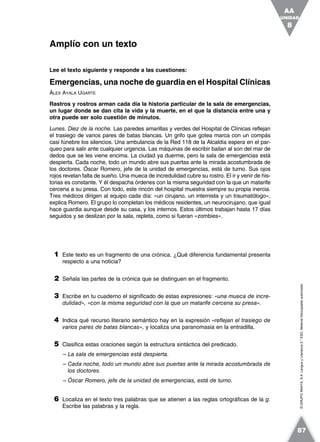 ©GRUPOANAYA,S.A.LenguayLiteratura2.°ESO.Materialfotocopiableautorizado.
Lee el texto siguiente y responde a las cuestiones:
Emergencias, una noche de guardia en el Hospital Clínicas
ÁLEX AYALA UGARTE
Rastros y rostros arman cada día la historia particular de la sala de emergencias,
un lugar donde se dan cita la vida y la muerte, en el que la distancia entre una y
otra puede ser solo cuestión de minutos.
Lunes. Diez de la noche. Las paredes amarillas y verdes del Hospital de Clínicas reflejan
el trasiego de varios pares de batas blancas. Un grifo que gotea marca con un compás
casi fúnebre los silencios. Una ambulancia de la Red 118 de la Alcaldía espera en el par-
queo para salir ante cualquier urgencia. Las máquinas de escribir bailan al son del mar de
dedos que se les viene encima. La ciudad ya duerme, pero la sala de emergencias está
despierta. Cada noche, todo un mundo abre sus puertas ante la mirada acostumbrada de
los doctores. Óscar Romero, jefe de la unidad de emergencias, está de turno. Sus ojos
rojos revelan falta de sueño. Una mueca de incredulidad cubre su rostro. El ir y venir de his-
torias es constante. Y él despacha órdenes con la misma seguridad con la que un matarife
cercena a su presa. Con todo, este rincón del hospital muestra siempre su propia inercia.
Tres médicos dirigen al equipo cada día: «un cirujano, un internista y un traumatólogo»,
explica Romero. El grupo lo completan los médicos residentes, un neurocirujano, que igual
hace guardia aunque desde su casa, y los internos. Estos últimos trabajan hasta 17 días
seguidos y se deslizan por la sala, repleta, como si fueran «zombies».
1 Este texto es un fragmento de una crónica. ¿Qué diferencia fundamental presenta
respecto a una noticia?
2 Señala las partes de la crónica que se distinguen en el fragmento.
3 Escribe en tu cuaderno el significado de estas expresiones: «una mueca de incre-
dulidad», «con la misma seguridad con la que un matarife cercena su presa».
4 Indica qué recurso literario semántico hay en la expresión «reflejan el trasiego de
varios pares de batas blancas», y localiza una paranomasia en la entradilla.
5 Clasifica estas oraciones según la estructura sintáctica del predicado.
– La sala de emergencias está despierta.
– Cada noche, todo un mundo abre sus puertas ante la mirada acostumbrada de
los doctores.
– Óscar Romero, jefe de la unidad de emergencias, está de turno.
6 Localiza en el texto tres palabras que se atienen a las reglas ortográficas de la g.
Escribe las palabras y la regla.
Amplío con un texto
UNIDAD
8
AA
87
 