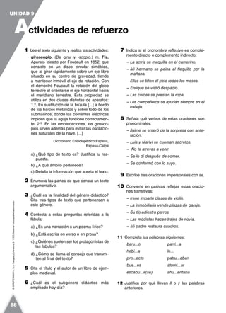 ©GRUPOANAYA,S.A.LenguayLiteratura2.°ESO.Materialfotocopiableautorizado.
1 Lee el texto siguiente y realiza las actividades:
giroscopio. (De girar y -scopio.) m. Fís.
Aparato ideado por Foucault en 1852, que
consiste en un disco circular simétrico,
que al girar rápidamente sobre un eje libre
situado en su centro de gravedad, tiende
a mantener inmóvil el eje de rotación. Con
él demostró Foucault la rotación del globo
terrestre al orientarse el eje horizontal hacia
el meridiano terrestre. Esta propiedad se
utiliza en dos clases distintas de aparatos:
1.º. En sustitución de la brújula [...] a bordo
de los barcos metálicos y sobre todo de los
submarinos, donde las corrientes eléctricas
impiden que la aguja funcione correctamen-
te. 2.º. En las embarcaciones, los girosco-
pios sirven además para evitar las oscilacio-
nes naturales de la nave. [...]
Diccionario Enciclopédico Espasa,
Espasa-Calpe
a) ¿Qué tipo de texto es? Justifica tu res-
puesta.
b) ¿A qué ámbito pertenece?
c) Detalla la información que aporta el texto.
2 Enumera las partes de que consta un texto
argumentativo.
3 ¿Cuál es la finalidad del género didáctico?
Cita tres tipos de texto que pertenezcan a
este género.
4 Contesta a estas preguntas referidas a la
fábula:
a) ¿Es una narración o un poema lírico?
b) ¿Está escrita en verso o en prosa?
c) ¿Quiénes suelen ser los protagonistas de
las fábulas?
d) ¿Cómo se llama el consejo que transmi-
ten al final del texto?
5 Cita el título y el autor de un libro de ejem-
plos medieval.
6 ¿Cuál es el subgénero didáctico más
empleado hoy día?
7 Indica si el pronombre reflexivo es comple-
mento directo o complemento indirecto:
– La actriz se maquilla en el camerino.
– Mi hermano se peina el flequillo por la
mañana.
– Ellas se tiñen el pelo todos los meses.
– Enrique se vistió despacio.
– Las chicas se prestan la ropa.
– Los compañeros se ayudan siempre en el
trabajo.
8 Señala qué verbos de estas oraciones son
pronominales:
– Jaime se enteró de la sorpresa con ante-
lación.
– Luis y Mariví se cuentan secretos.
– No te atrevas a venir.
– Se lo di después de comer.
– Se conformó con lo suyo.
9 Escribe tres oraciones impersonales con se.
10 Convierte en pasivas reflejas estas oracio-
nes transitivas:
– Irene imparte clases de violín.
– La inmobiliaria vende plazas de garaje.
– Su tío adiestra perros.
– Las modistas hacen trajes de novia.
– Mi padre restaura cuadros.
11 Completa las palabras siguientes:
baru...o parri...a
hebi...a le...
pro...ecto patru...aban
bue...es atorni...ar
escabu...ir(se) ahu...entaba
12 Justifica por qué llevan ll o y las palabras
anteriores.
A
UNIDAD 9
ctividades de refuerzo
88
 