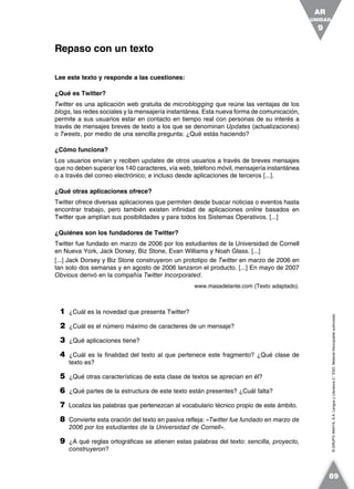 ©GRUPOANAYA,S.A.LenguayLiteratura2.°ESO.Materialfotocopiableautorizado.
Lee este texto y responde a las cuestiones:
¿Qué es Twitter?
Twitter es una aplicación web gratuita de microblogging que reúne las ventajas de los
blogs, las redes sociales y la mensajería instantánea. Esta nueva forma de comunicación,
permite a sus usuarios estar en contacto en tiempo real con personas de su interés a
través de mensajes breves de texto a los que se denominan Updates (actualizaciones)
o Tweets, por medio de una sencilla pregunta: ¿Qué estás haciendo?
¿Cómo funciona?
Los usuarios envían y reciben updates de otros usuarios a través de breves mensajes
que no deben superar los 140 caracteres, vía web, teléfono móvil, mensajería instantánea
o a través del correo electrónico; e incluso desde aplicaciones de terceros [...].
¿Qué otras aplicaciones ofrece?
Twitter ofrece diversas aplicaciones que permiten desde buscar noticias o eventos hasta
encontrar trabajo, pero también existen infinidad de aplicaciones online basados en
Twitter que amplían sus posibilidades y para todos los Sistemas Operativos. [...]
¿Quiénes son los fundadores de Twitter?
Twitter fue fundado en marzo de 2006 por los estudiantes de la Universidad de Cornell
en Nueva York, Jack Dorsey, Biz Stone, Evan Williams y Noah Glass. [...]
[...] Jack Dorsey y Biz Stone construyeron un prototipo de Twitter en marzo de 2006 en
tan solo dos semanas y en agosto de 2006 lanzaron el producto. [...] En mayo de 2007
Obvious derivó en la compañía Twitter Incorporated.
www.masadelante.com (Texto adaptado).
1 ¿Cuál es la novedad que presenta Twitter?
2 ¿Cuál es el número máximo de caracteres de un mensaje?
3 ¿Qué aplicaciones tiene?
4 ¿Cuál es la finalidad del texto al que pertenece este fragmento? ¿Qué clase de
texto es?
5 ¿Qué otras características de esta clase de textos se aprecian en él?
6 ¿Qué partes de la estructura de este texto están presentes? ¿Cuál falta?
7 Localiza las palabras que pertenezcan al vocabulario técnico propio de este ámbito.
8 Convierte esta oración del texto en pasiva refleja: «Twitter fue fundado en marzo de
2006 por los estudiantes de la Universidad de Cornell».
9 ¿A qué reglas ortográficas se atienen estas palabras del texto: sencilla, proyecto,
construyeron?
Repaso con un texto
UNIDAD
9
AR
89
 
