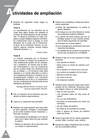 ©GRUPOANAYA,S.A.LenguayLiteratura2.°ESO.Materialfotocopiableautorizado.
1 Clasifica los siguientes textos según su
finalidad.
Texto A
La reivindicación de los derechos de la
mujer lleva algún retraso con respecto al
proceso de industrialización de las socieda-
des. Ya desde la prehistoria, la mujer ocu-
paba un papel relegado respecto al hombre.
En civilizaciones como la griega, la única
liberación de la mujer era el matrimonio.
A partir de la civilización romana, se pro-
dujeron algunos avances, aunque seguía
habiendo esclavas. [...]
Enciclo, Anaya.
Texto B
La solución propuesta por el Comercio
Justo consiste en adquirir los productos lo
más directamente posible de los campesi-
nos y artesanos, de manera que se elimi-
nen intermediarios y que los productores
del Sur puedan recibir una retribución justa
por su trabajo. [...] El Comercio Justo abre
espacios a un mundo alternativo e invita a
los ciudadanos del Norte a incorporar en su
comportamiento cotidiano una conciencia
de solidaridad con el Sur y un compromiso
con las condiciones de vida del resto de los
habitantes del planeta.
Santiago Martínez-Orozco, Comercio Justo,
consumo responsable, Intermón.
2 Haz un esquema de la estructura que pre-
sentan los textos argumentativos.
3 ¿Qué es un argumento de autoridad?
4 Redacta una argumentación que trate sobre
el tema siguiente: Ventajas y desventajas
de las redes sociales (Tuenti, Facebook...).
Para ello, recuerda:
– Documéntate en la biblioteca o en internet
para reunir datos sobre los que sostener
tu opinión.
– Realiza el esquema de la estructura que
va a seguir tu argumentación.
5 Indica si son verdaderas o falsas las afirma-
ciones siguientes:
a) Antes del Neoclasicismo no existía el
género didáctico.
b) El ensayo es una obra literaria en prosa
que pertenece al género didáctico.
c) La opinión de otros autores que con su
prestigio apoyan lo que nosotros pensa-
mos se llama argumento de autoridad.
d) El ensayo es un texto objetivo.
e) Una moraleja es la enseñanza moral que
transmiten las fábulas.
f ) La finalidad de los ensayos es exponer el
asunto que se plantea en su totalidad.
6 Analiza el tipo de se que aparece en estas
oraciones:
– Sus abuelos se adoran.
– Elena nunca se olvida de nuestros cum-
pleaños.
– Se lo repetía a sí mismo una y otra vez.
– Los vecinos se quejaron de los ruidos.
– Marina se pinta las uñas.
– Se come a las tres.
– Se restauran muebles.
7 Clasifica estas oraciones según sean imper-
sonales con se, reflexivas, recíprocas, pasi-
vas reflejas o lleven un verbo pronominal.
– Aquí se vive muy bien.
– ¿Os entrenáis todos los días antes de
cenar?
– Tú y yo nos entendemos.
– Fernando se preocupaba por todas sus
hermanas.
– Se dan clases de guitarra.
– Se habló de lo sucedido en el patio.
– Sara e Ignacio se llaman por teléfono
todas las tardes.
8 Anota el gerundio de los verbos siguientes:
arrullar, hallar, construir, caer, destruir.
9 Escribe las reglas ortográficas que se dedu-
cen de la actividad anterior.
A
UNIDAD 9
ctividades de ampliación
90
 