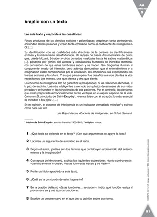 ©GRUPOANAYA,S.A.LenguayLiteratura2.°ESO.Materialfotocopiableautorizado.
Lee este texto y responde a las cuestiones:
Pocos productos de las ciencias sociales y psicológicas despiertan tanta controversia,
encienden tantas pasiones y crean tanta confusión como el coeficiente de inteligencia o
CI. [...]
Su identificación con las cualidades más atractivas de la persona es científicamente
errónea y humanamente desafortunada. Un repaso de casos documentados de prodi-
gios, desde Mozart, Schubert y otros portentos musicales hasta los sabios matemáticos
[...], pasando por genios del ajedrez y calculadoras humanas de increíble memoria,
nos convencen de que estas lumbreras nacen y se hacen. Sus biografías ilustran el
componente innato del intelecto, pero además demuestran que el entendimiento y la
imaginación están condicionados por la educación, las emociones, las experiencias, las
fuerzas sociales y la cultura. Y es que para superar los desafíos que nos plantea la vida
necesitamos dos mentes, una que piensa y otra que siente.
Un cociente de inteligencia alto no garantiza la prosperidad, ni las relaciones dichosas, ni
la paz de espíritu. Los más inteligentes a menudo son pilotos desastrosos de sus vidas
privadas y se hunden en las turbulencias de sus pasiones. Por el contrario, las personas
que están preparadas emocionalmente tienen ventajas en cualquier aspecto de la vida.
Como en El principito, de Saint-Exupéry1
, «vemos bien con el corazón, lo más esencial
es invisible a los ojos». [...]
En mi opinión, el cociente de inteligencia es un indicador demasiado miópico2
y estricto
como para ser útil.
Luis Rojas Marcos, «Cociente de inteligencia»; en El País Semanal.
1
Antoine de Saint-Exupéry: escritor francés (1900-1944); 2
miópico: miope.
1 ¿Qué tesis se defiende en el texto? ¿Con qué argumentos se apoya la idea?
2 Localiza un argumento de autoridad en el texto.
3 Según el autor, ¿cuáles son los factores que contribuyen al desarrollo del entendi-
miento y la imaginación?
4 Con ayuda del diccionario, explica las siguientes expresiones: «tanta controversia»,
«científicamente errónea», «estas lumbreras nacen y se hacen».
5 Ponle un título apropiado a este texto.
6 ¿Cuál es la conclusión de este fragmento?
7 En la oración del texto «Estas lumbreras... se hacen», indica qué función realiza el
pronombre se y qué tipo de oración es.
8 Escribe un breve ensayo en el que des tu opinión sobre este tema.
Amplío con un texto
UNIDAD
9
AA
91
 