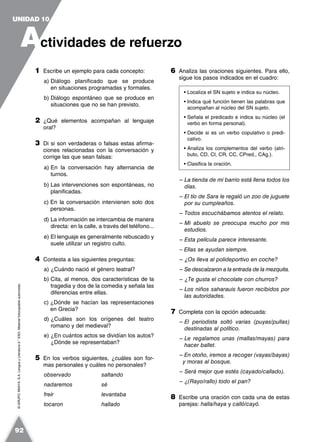 ©GRUPOANAYA,S.A.LenguayLiteratura2.°ESO.Materialfotocopiableautorizado.
1 Escribe un ejemplo para cada concepto:
a) Diálogo planificado que se produce
en situaciones programadas y formales.
b) Diálogo espontáneo que se produce en
situaciones que no se han previsto.
2 ¿Qué elementos acompañan al lenguaje
oral?
3 Di si son verdaderas o falsas estas afirma-
ciones relacionadas con la conversación y
corrige las que sean falsas:
a) En la conversación hay alternancia de
turnos.
b) Las intervenciones son espontáneas, no
planificadas.
c) En la conversación intervienen solo dos
personas.
d) La información se intercambia de manera
directa: en la calle, a través del teléfono...
e) El lenguaje es generalmente rebuscado y
suele utilizar un registro culto.
4 Contesta a las siguientes preguntas:
a) ¿Cuándo nació el género teatral?
b) Cita, al menos, dos características de la
tragedia y dos de la comedia y señala las
diferencias entre ellas.
c) ¿Dónde se hacían las representaciones
en Grecia?
d) ¿Cuáles son los orígenes del teatro
romano y del medieval?
e) ¿En cuántos actos se dividían los autos?
¿Dónde se representaban?
5 En los verbos siguientes, ¿cuáles son for-
mas personales y cuáles no personales?
observado saltando
nadaremos sé
freír levantaba
tocaron hallado
6 Analiza las oraciones siguientes. Para ello,
sigue los pasos indicados en el cuadro:
– La tienda de mi barrio está llena todos los
días.
– El tío de Sara le regaló un zoo de juguete
por su cumpleaños.
– Todos escuchábamos atentos el relato.
– Mi abuelo se preocupa mucho por mis
estudios.
– Esta película parece interesante.
– Ellas se ayudan siempre.
– ¿Os lleva al polideportivo en coche?
– Se descalzaron a la entrada de la mezquita.
– ¿Te gusta el chocolate con churros?
– Los niños saharauis fueron recibidos por
las autoridades.
7 Completa con la opción adecuada:
– El periodista soltó varias (puyas/pullas)
destinadas al político.
– Le regalamos unas (mallas/mayas) para
hacer ballet.
– En otoño, iremos a recoger (vayas/bayas)
y moras al bosque.
– Será mejor que estés (cayado/callado).
– ¿(Rayo/rallo) todo el pan?
8 Escribe una oración con cada una de estas
parejas: halla/haya y calló/cayó.
• Localiza el SN sujeto e indica su núcleo.
• Indica qué función tienen las palabras que
acompañan al núcleo del SN sujeto.
• Señala el predicado e indica su núcleo (el
verbo en forma personal).
• Decide si es un verbo copulativo o predi-
cativo.
• Analiza los complementos del verbo (atri-
buto, CD, CI, CR, CC, CPred., CAg.).
• Clasifica la oración.
A
UNIDAD 10
ctividades de refuerzo
92
 