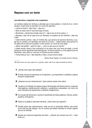 ©GRUPOANAYA,S.A.LenguayLiteratura2.°ESO.Materialfotocopiableautorizado.
Lee este texto y responde a las cuestiones:
La huérfana estaba tan trémula y aterrada que no dijo palabra, ni trató de huir, ni lloró
siquiera. Creyó tener en derredor un círculo de asesinos.
—¿Qué ha hecho? ¿Qué hay? —dijo uno.
—Que ha robao ese lío1
que lleva bajo el brazo.
—Muchacha, ¿dónde has tomado ese lío? —dijo el que la tenía asida [...].
—Apuesto a que es de casa de la sa2
Nicolasa, la pupilera de ahí enfrente —dijo otra
mujer.
—Usted miente, señora —dijo un hombre alto, que parecía ser persona del toreo, a juz-
gar por su vestido y el rabicoleto que tenía en la nuca—. Usted miente; esta señora no
ha salido de la casa de la pupilera, ni del número 15; venía de más abajo.
—¡Miren ese pelele! —gritó la mujer—. ¿Poz no dice que yo miento?
—Usted miente, señora. Esa muchacha no ha robao naa; que venía de abajo, y corrió
porque la venían siguiendo esos lechuguinos. Yo los he oservao, y si hay alguno que me
desmienta, aquí estoy yo, que soy un hombre pa otro hombre.
—Tanta bulla pa naa —dijo soltando a Clara, el que la tenía asida.
Benito Pérez Galdós, La Fontana de Oro, Alianza.
1
lío: bulto hecho con ropa y atado con un pañuelo, hatillo; 2
sa: forma vulgar abreviada de ‘señora’.
1 ¿Dónde tiene lugar este diálogo?
2 El texto oral que se reproduce en el fragmento, ¿es espontáneo u obedece a alguna
situación programada?
3 ¿Quiénes son los interlocutores? ¿Qué relación existe entre ellos?
4 Localiza en el diálogo los rasgos propios del lenguaje oral (frases breves, oraciones
interrogativas, exclamaciones, palabras y expresiones coloquiales), así como los
usos impropios de expresiones y palabras (vulgarismos).
5 Con ayuda del diccionario, escribe el significado de estas palabras: trémula, pelele,
pupilera, lechuguinos.
6 Fíjate en la palabra rabicoleto del texto. ¿Qué crees que significa?
7 Escribe ahora dos intervenciones, cada una de un personaje distinto, que sirvan
como final de este diálogo. Ten en cuenta que debes mantener el mismo registro
que se ha utilizado.
8 Analiza las oraciones siguientes del texto: «¿Dónde has tomado ese lío?», «Aquí
estoy yo».
Repaso con un texto
UNIDAD
10
AR
93
 