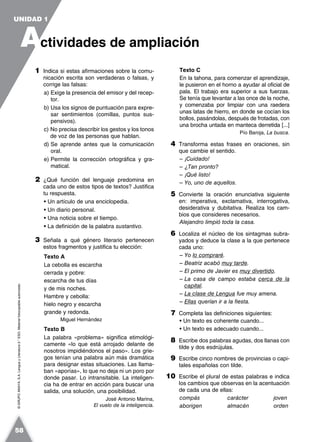 ©GRUPOANAYA,S.A.LenguayLiteratura2.°ESO.Materialfotocopiableautorizado.
1 Indica si estas afirmaciones sobre la comu-
nicación escrita son verdaderas o falsas, y
corrige las falsas:
a) Exige la presencia del emisor y del recep-
tor.
b) Usa los signos de puntuación para expre-
sar sentimientos (comillas, puntos sus-
pensivos).
c) No precisa describir los gestos y los tonos
de voz de las personas que hablan.
d) Se aprende antes que la comunicación
oral.
e) Permite la corrección ortográfica y gra-
matical.
2 ¿Qué función del lenguaje predomina en
cada uno de estos tipos de textos? Justifica
tu respuesta.
• Un artículo de una enciclopedia.
• Un diario personal.
• Una noticia sobre el tiempo.
• La definición de la palabra sustantivo.
3 Señala a qué género literario pertenecen
estos fragmentos y justifica tu elección:
Texto A
La cebolla es escarcha
cerrada y pobre:
escarcha de tus días
y de mis noches.
Hambre y cebolla:
hielo negro y escarcha
grande y redonda.
Miguel Hernández
Texto B
La palabra «problema» significa etimológi-
camente «lo que está arrojado delante de
nosotros impidiéndonos el paso». Los grie-
gos tenían una palabra aún más dramática
para designar estas situaciones. Las llama-
ban «aporías», lo que no deja ni un poro por
donde pasar. Lo intransitable. La inteligen-
cia ha de entrar en acción para buscar una
salida, una solución, una posibilidad.
José Antonio Marina,
El vuelo de la inteligencia.
Texto C
En la tahona, para comenzar el aprendizaje,
le pusieron en el horno a ayudar al oficial de
pala. El trabajo era superior a sus fuerzas.
Se tenía que levantar a las once de la noche,
y comenzaba por limpiar con una raedera
unas latas de hierro, en donde se cocían los
bollos, pasándolas, después de frotadas, con
una brocha untada en manteca derretida [...]
Pío Baroja, La busca.
4 Transforma estas frases en oraciones, sin
que cambie el sentido.
– ¡Cuidado!
– ¿Tan pronto?
– ¡Qué listo!
– Yo, uno de aquellos.
5 Convierte la oración enunciativa siguiente
en: imperativa, exclamativa, interrogativa,
desiderativa y dubitativa. Realiza los cam-
bios que consideres necesarios.
Alejandro limpió toda la casa.
6 Localiza el núcleo de los sintagmas subra-
yados y deduce la clase a la que pertenece
cada uno:
– Yo lo compraré.
– Beatriz acabó muy tarde.
– El primo de Javier es muy divertido.
– La casa de campo estaba cerca de la
capital.
– La clase de Lengua fue muy amena.
– Ellas querían ir a la fiesta.
7 Completa las definiciones siguientes:
• Un texto es coherente cuando...
• Un texto es adecuado cuando...
8 Escribe dos palabras agudas, dos llanas con
tilde y dos esdrújulas.
9 Escribe cinco nombres de provincias o capi-
tales españolas con tilde.
10 Escribe el plural de estas palabras e indica
los cambios que observas en la acentuación
de cada una de ellas:
compás carácter joven
aborigen almacén orden
A
UNIDAD 1
ctividades de ampliación
58
 